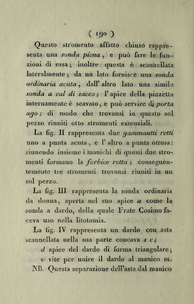 Questo stroineiito affatto chiuso rappre- senta una sonda piena , e può fare le fun- zióni di essa ^ inoltre questa è scannellata lateralmente ^ da un lato fornisce una sonda ordinaria acuta ^ dall’ altro lato una simile sonda a cui di sacco, l’apice della pinzetta internamente è scavato, e può servire dj porta ago ^ di modo che trovansi in questo sol pezzo riuniti otto stromenti essenziali. La fig. II rappresenta due gammautti retti uno a punta acuta, e P altro a punta ottusa: riunendo insieme i manichi di questi due stro- menli formano la forbice retta , conseguen- temente tre stromenti trovansi riuniti in un sol pezzo. La fig. Ili rappresenta la sonda ordinaria da donna, aperta nel suo apice a come la sonda a dardo, della quale Frate Cosiino fa- ceva uso nella litotomia. La fìg. IV rappresenta un dardo con asta scannellata nella sua parte concava se; d apice del dardo di forma triangolare, V vite per unire il dardo al manico m. i\B. Questa separazione delPasta dal manico