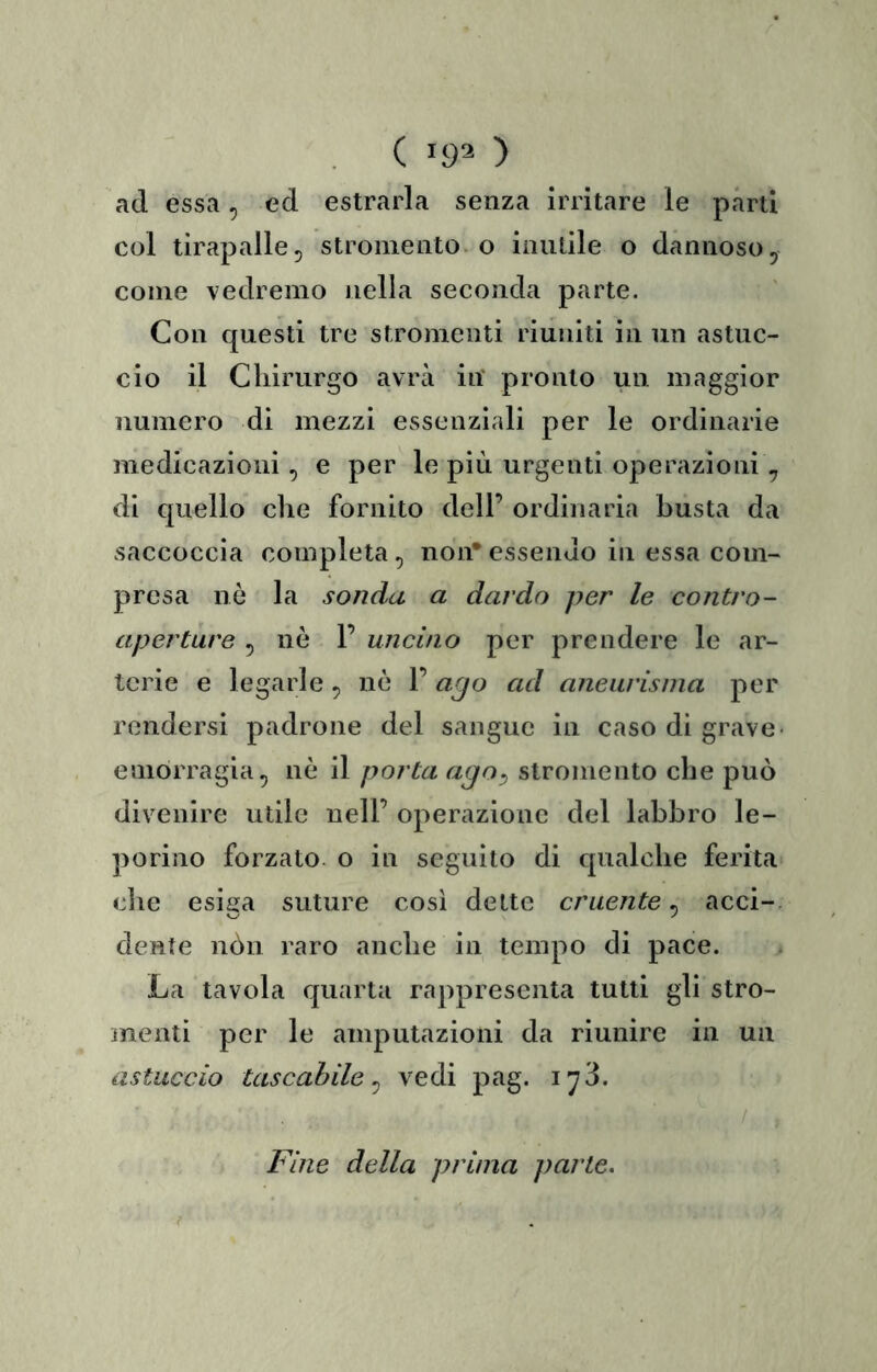 . C 192 ) ad essa, ed estrarla senza irritare le parti col tirapalle, stroiiiento. o inutile o dannoso, come vedremo nella seconda parte. Con questi tre stromenti riuniti in un astuc- cio il Cliirurgo avrà in pronto un maggior numero di mezzi essenziali per le ordinarie medicazioni, e per le più urgenti operazioni , di quello che fornito dell’ ordinaria busta da saccoccia completa ^ non* essendo in essa com- presa nò la sonda a dardo per le contro- aperture 5 nò 1’ uncino per prendere le ar- terie e legarle ^ nò 1’ ago ad aneurisma per rendersi padrone del sangue in caso di grave* emorragia, nò il porta ago^ stromento che può divenire utile nell’ operazione del labbro le- porino forzato o in seguito di qualche ferita che esiga suture così dette cruente, acci-, dente nòn raro anche in tempo di pace. La tavola quarta rappresenta tutti gli stro- menti per le amputazioni da riunire in un astuccio tascabile^ vedi pag. iy3. / ; Fine della prima parte. ?