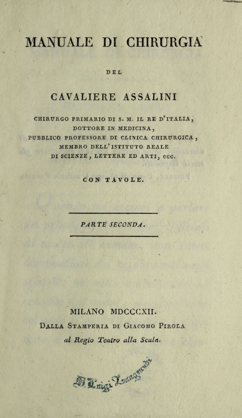 DEL CAVALIERE ASSALINI CHIRURGO PRIMARIO DI S. M. IL RE D’iTALIA, DOTTORE IN MEDICINA, PUBBLICO PROFESSORE DI CLINICA CHIRURGICA , MEMBRO DELL’ISTITUTO REALE DI SCIENZE, LETTERE ED ARTI, eCC. CON TAVOLE. PARTE SECONDA. MILANO MDCCCXII. Dalla Stamperia di Giacomo Pirola al Regio Teatro alla Scala.