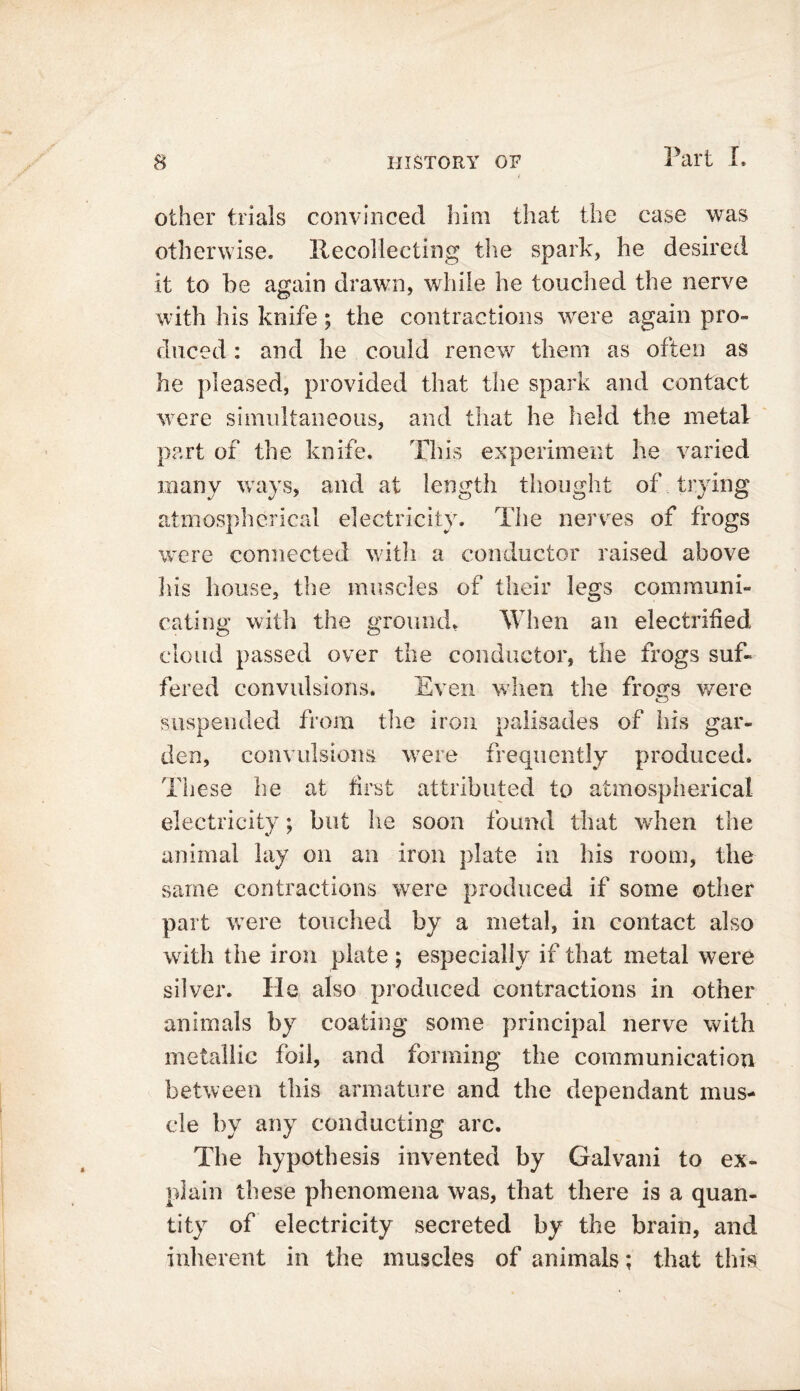 other trials convinced him that the case was otherwise. Recollecting the spark, he desired it to he again drawn, while he touched the nerve with his knife; the contractions were again pro- duced : and he could renew them as often as he pleased, provided that the spark and contact were simultaneous, and that he held the metal part of the knife. This experiment he varied many ways, and at length thought of trying atmospherical electricity. The nerves of frogs were connected with a conductor raised above his house, the muscles of their legs communi- cating with the ground. When an electrified cloud passed over the conductor, the frogs suf- fered convulsions. Even when the froa;s were suspended from the iron palisades of his gar- den, convulsions were frequently produced. These he at first attributed to atmospherical electricity; but he soon found that when the animal lay on an iron plate in his room, the same contractions were produced if some other part were touched by a metal, in contact also with the iron plate ; especially if that metal were silver. He also produced contractions in other animals by coating some principal nerve with metallic foil, and forming the communication between tins armature and the dependant mus- cle by any conducting arc. The hypothesis invented by Galvani to ex- plain these phenomena was, that there is a quan- tity of electricity secreted by the brain, and inherent in the muscles of animals; that this