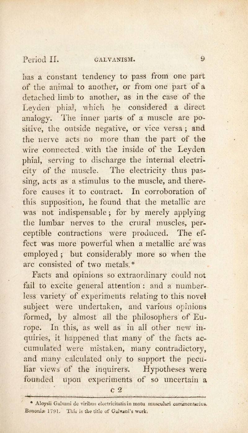 lias a constant tendency to pass from one part of the animal to another, or from one part of a detached limb to another, as in the case of the Leyden phial, which he considered a direct analogy. The inner parts* of a muscle are po- sitive, the outside negative, or vice versa ; and the nerve acts no more than the part of the wire connected. with the inside of the Leyden phial, serving to discharge the internal electri- city of the muscle. The electricity thus pas- sing, acts as a stimulus to the muscle, and there- fore causes it to contract. In corroboration of this supposition, he found that the metallic arc was not indispensable; for by merely applying the lumbar nerves to the crural muscles, per- ceptible contractions were produced. The ef- fect was more powerful when a metallic arc was employed ; but considerably more so when the arc consisted of two metals.* Facts and opinions so extraordinary could not fail to excite general attention : and a number- less variety of experiments relating to this novel subject were undertaken, and various opinions formed, by almost all the philosophers of Eu- rope. In this, as well as in all other new in- quiries, it happened that many of the facts ac- cumulated were mistaken, many contradictory, and many calculated only to support the pecu- liar views of the inquirers. Hypotheses were founded upon experiments of so uncertain a C 2 * Aloysii Galvani do viribus electricitatisin mptu muscuJuri coirnnenttuius, Bononise 179L Tills is the title of Gulyani’s work.