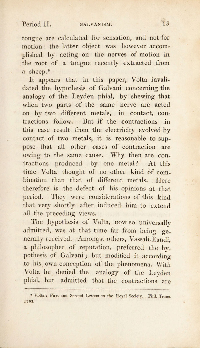 tongue are calculated for sensation, and not for motion : the latter object was however accom- plished by acting on the nerves of motion in the root of a tongue recently extracted from a sheep.* It appears that in this paper, Volta invali- dated the hypothesis of Galvani concerning the analogy of the Leyden phial, by shewing that when two parts of the same nerve are acted on by two different metals, in contact, con- tractions follow. But if the contractions in this case result from the electricity evolved by contact of two metals, it is reasonable to sup- pose that all other cases of contraction are owing to the same cause. Why then are con- tractions produced by one metal ? At this time Volta thought of no other kind of com- bination than that of different metals. Here therefore is the defect of his opinions at that period. They were considerations of this kind that very shortly after induced him to extend all the preceding views. The hypothesis of Volta, now so universally admitted, was at that time far from beinp* ue~ t? o nerally received. Amongst others, Vassali-Eandi, a philosopher of reputation, preferred the hy- pothesis of Galvani ; but modified it according to his own conception of the phenomena. With Volta he denied the analogy of the Leyden phial, but admitted that the contractions are * Volta’s First and Second Letters to the Royal Society. Phil. Trans. 1793.