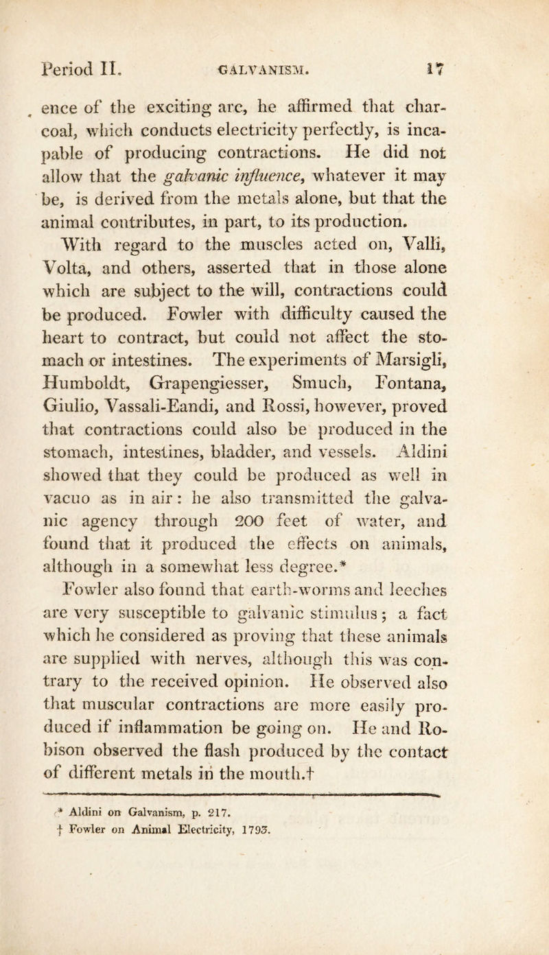 ence of the exciting arc, he affirmed that char- coal, which conducts electricity perfectly, is inca- pable of producing contractions. He did not allow that the galvanic influence, whatever it may be, is derived from the metals alone, but that the animal contributes, in part, to its production. With regard to the muscles acted on, Valli, Volta, and others, asserted that in those alone which are subject to the will, contractions could be produced. Fowler with difficulty caused the heart to contract, but could not affect the sto- mach or intestines. The experiments of Marsigli, Humboldt, Grapengiesser, Smuch, Fontana, Giulio, Vassali-Eandi, and Rossi, however, proved that contractions could also be produced in the stomach, intestines, bladder, and vessels. Aldini showed that they could be produced as well in vacuo as in air: he also transmitted the galva- nic agency through 200 feet of water, and found that it produced the effects on animals, although in a somewhat less degree.# Fowler also found that earth-worms and leeches are very susceptible to galvanic stimulus; a fact which he considered as proving that these animals are supplied with nerves, although this was con- trary to the received opinion. He observed also that muscular contractions are more easily pro- duced if inflammation be going on. He and Ro- bison observed the flash produced by the contact of different metals in the mouth.t <* Aldini on Galvanism, p. 217. f Fowler on Animal Electricity, 1793.