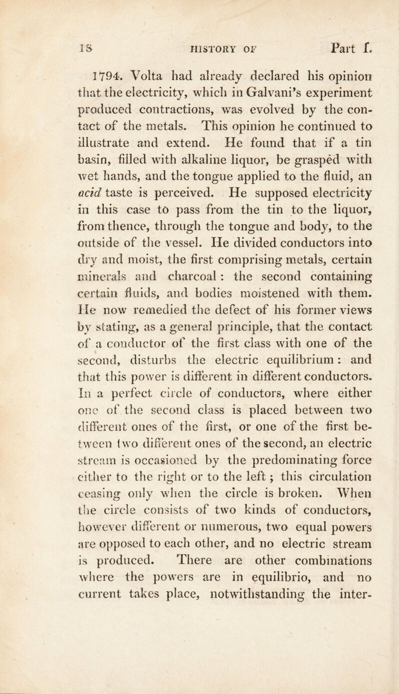 1794. Volta had already declared his opinion that the electricity, which in Galvani’s experiment produced contractions, was evolved by the con- tact of the metals. This opinion he continued to illustrate and extend. He found that if a tin basin, filled with alkaline liquor, be grasped with wet hands, and the tongue applied to the fluid, an acid taste is perceived. He supposed electricity in this case to pass from the tin to the liquor, from thence, through the tongue and body, to the outside of the vessel. He divided conductors into dry and moist, the first comprising metals, certain minerals and charcoal : the second containing certain fluids, and bodies moistened with them. He now remedied the defect of his former views by stating, as a general principle, that the contact of a conductor of the first class with one of the second, disturbs the electric equilibrium; and that this power is different in different conductors. In a perfect circle of conductors, where either one of the second class is placed between two different ones of the first, or one of the first be- tween two different ones of the second, an electric stream is occasioned by the predominating force either to the right or to the left; this circulation ceasing only when the circle is broken. When the circle consists of two kinds of conductors, however different or numerous, two equal powers are opposed to each other, and no electric stream is produced. There are other combinations where the powers are in equilibrio, and no current takes place, notwithstanding the inter-