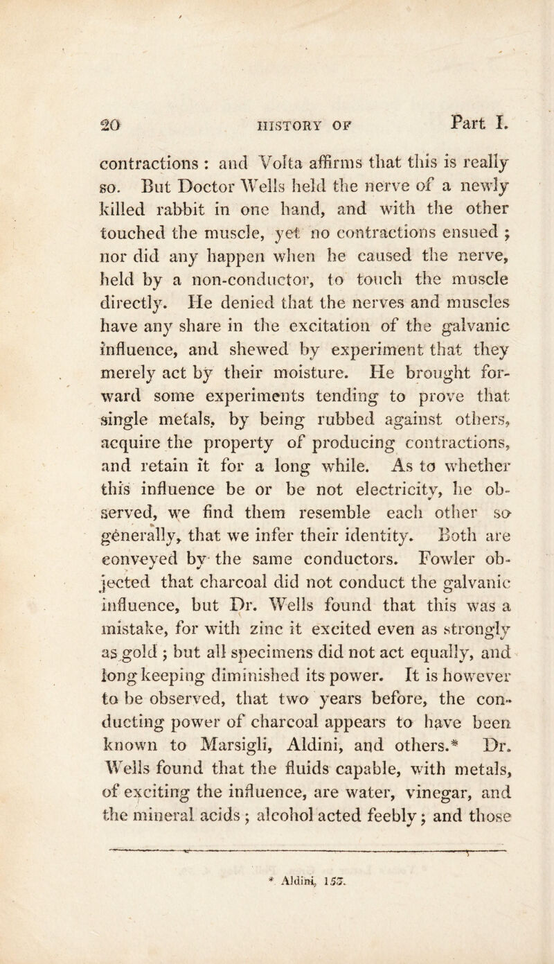 contractions : and Volta affirms that this is really so. But Doctor Wells held the nerve of a newly killed rabbit in one hand, and with the other touched the muscle, yet no contractions ensued ; nor did any happen when he caused the nerve, held by a non-conductor, to touch the muscle directly. He denied that the nerves and muscles have any share in the excitation of the galvanic influence, and shewed by experiment that they merely act by their moisture. He brought for- ward some experiments tending to prove that single metals, by being rubbed against others, acquire the property of producing contractions, and retain it for a long while. As to whether this influence be or be not electricity, lie ob- V served, we find them resemble each other so generally, that we infer their identity. Both are conveyed bv the same conductors. Fowler ob- jected that charcoal did not conduct the galvanic influence, but Dr. Wells found that this was a mistake, for with zinc it excited even as strongly as gold ; but all specimens did not act equally, and long keeping diminished its power. It is however to be observed, that two years before, the con- ducting power of charcoal appears to have been known to Marsigli, Aldini, and others.# Dr. Wells found that the fluids capable, with metals, of exciting the influence, are water, vinegar, and the mineral acids ; alcohol acted feebly; and those *=“■ r * Aiding 153.