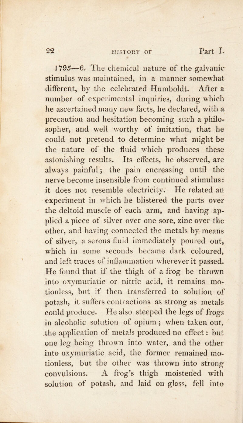 1795—6. The chemical nature of the galvanic stimulus was maintained, in a manner somewhat different, by the celebrated Humboldt. After a number of experimental inquiries, during which he ascertained many new facts, he declared, with a precaution and hesitation becoming such a philo- sopher, and well worthy of imitation, that he could not pretend to determine what might be the nature of the fluid which produces these astonishing results. Its effects, he observed, are always painful; the pain encreasing until the nerve become insensible from continued stimulus: it does not resemble electricity. He related an experiment in which he blistered the parts over the deltoid muscle of each arm, and having ap- plied apiece of silver over one sore, zinc over the other, and having connected the metals by means of silver, a serous fluid immediately poured out, which in some seconds became dark coloured, and left traces of inflammation wherever it passed. He found that if the thigh of a frog be thrown into oxymuriatic or nitric acid, it remains mo- tioniess, but if then transferred to solution of potash, it suffers contractions as strong as metals could produce. lie also steeped the legs of frogs in alcoholic solution of opium ; when taken out, the application of metals produced no effect: but one leg being thrown into water, and the other into oxymuriatic acid, the former remained mo- tionless, but the other was thrown into strong convulsions. A frog’s thigh moistened with solution of potash, and laid on glass, fell into