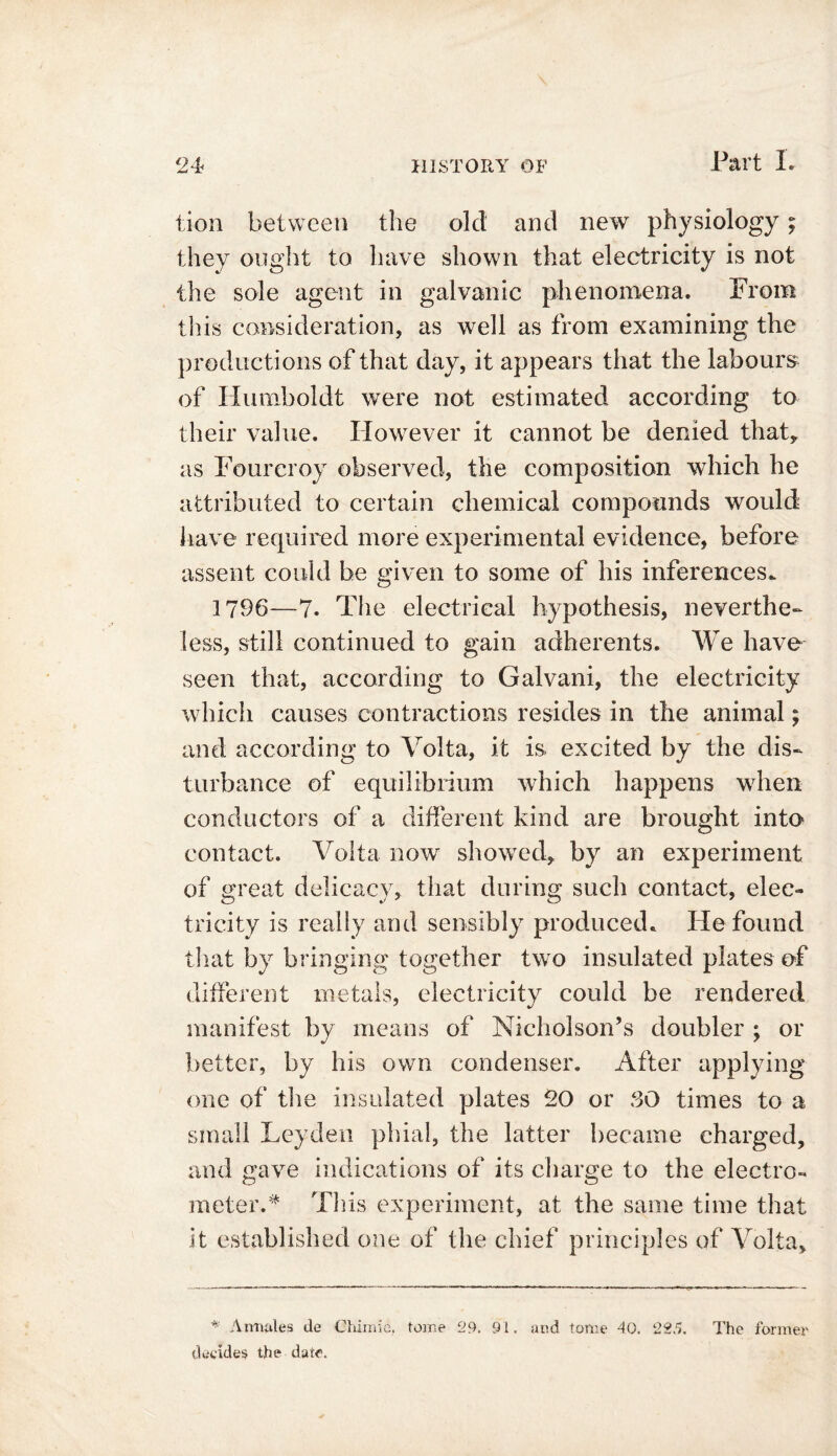 lion between the old and new physiology; they ought to have shown that electricity is not the sole agent in galvanic phenomena. From this consideration, as well as from examining the productions of that day, it appears that the labours of Humboldt were not estimated according to their value. However it cannot be denied that* as Fourcroy observed, the composition which he attributed to certain chemical compounds would have required more experimental evidence, before assent could be given to some of his inferences. 1796—7. The electrical hypothesis, neverthe- less, still continued to gain adherents. We have seen that, according to Galvani, the electricity which causes contractions resides in the animal; and according to Volta, it is excited by the dis- turbance of equilibrium which happens when conductors of a different kind are brought into contact. Volta now showed, by an experiment of great delicacy, that during such contact, elec- tricity is really and sensibly produced. He found that by bringing together two insulated plates of different metals, electricity could be rendered manifest by means of Nicholson’s doubler ; or better, by his own condenser. After applying one of the insulated plates 20 or SO times to a small Leyden phial, the latter became charged, and gave indications of its charge to the electro- meter.* Tills experiment, at the same time that it established one of the chief principles of Volta, * Armales de Chlmio, tome 29. 91. and tome 40. 225. The former decides the date.