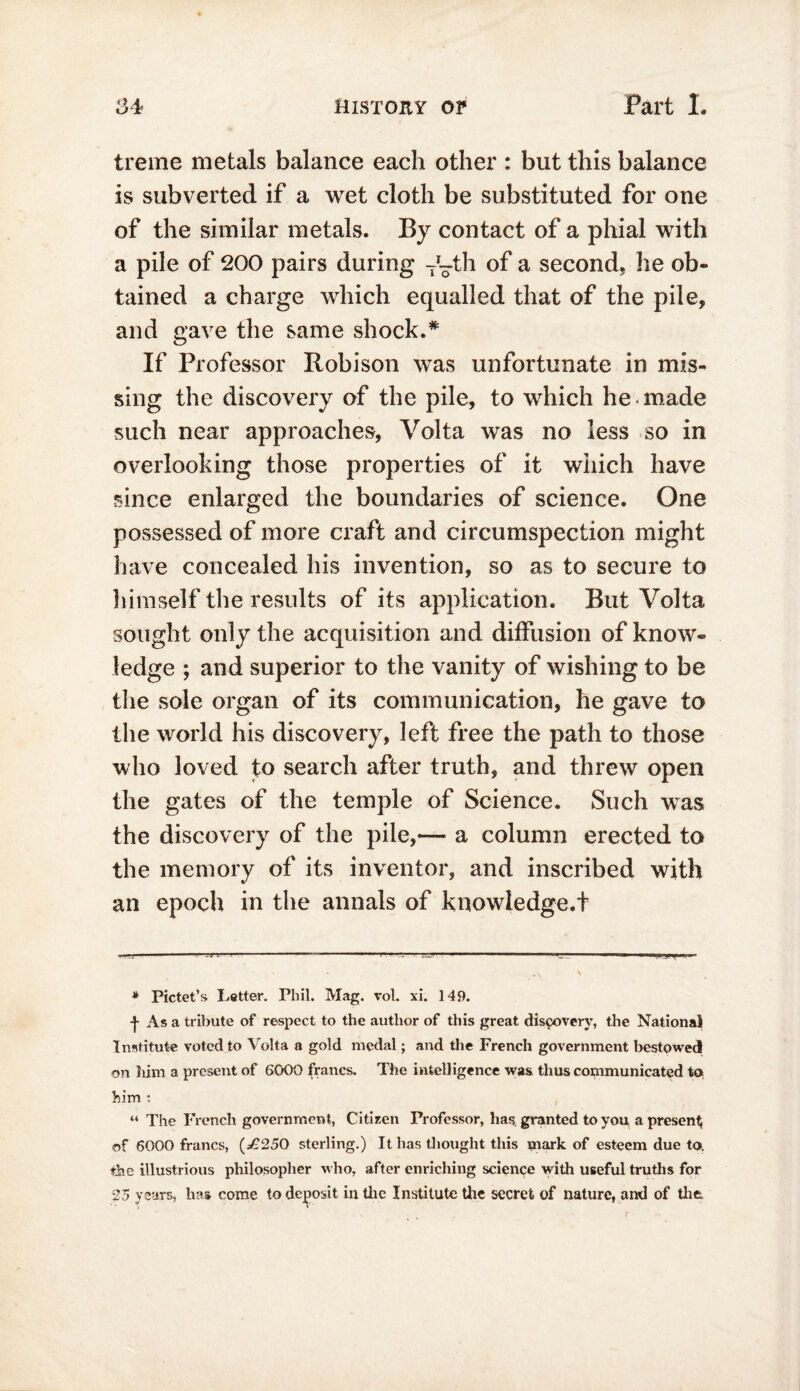 treme metals balance each other : but this balance is subverted if a wet cloth be substituted for one of the similar metals. By contact of a phial with a pile of 200 pairs during ~~th of a second, he ob- tained a charge which equalled that of the pile, and gave the same shock.# If Professor Robison was unfortunate in mis- sing the discovery of the pile, to which he made such near approaches, Volta was no less so in overlooking those properties of it which have since enlarged the boundaries of science. One possessed of more craft and circumspection might have concealed his invention, so as to secure to himself the results of its application. But Volta sought only the acquisition and diffusion of know- ledge ; and superior to the vanity of wishing to be the sole organ of its communication, he gave to the world his discovery, left free the path to those who loved to search after truth, and threw open the gates of the temple of Science. Such was the discovery of the pile,— a column erected to the memory of its inventor, and inscribed with an epoch in the annals of knowledge.t * Pictet’s Letter. Phil. Mag. vol. xi. 149. -}- As a tribute of respect to the author of this great discovery, the National Institute voted to Volta a gold medal; and the French government bestowed on him a present of 6000 francs. The intelligence was thus communicated to him : “ The French government, Citizen Professor, has, granted to you a present of 6000 francs, (*£250 sterling.) It has thought this mark of esteem due to. the illustrious philosopher who, after enriching science with useful truths for 25 years, has come to deposit in the Institute the secret of nature, and of the.