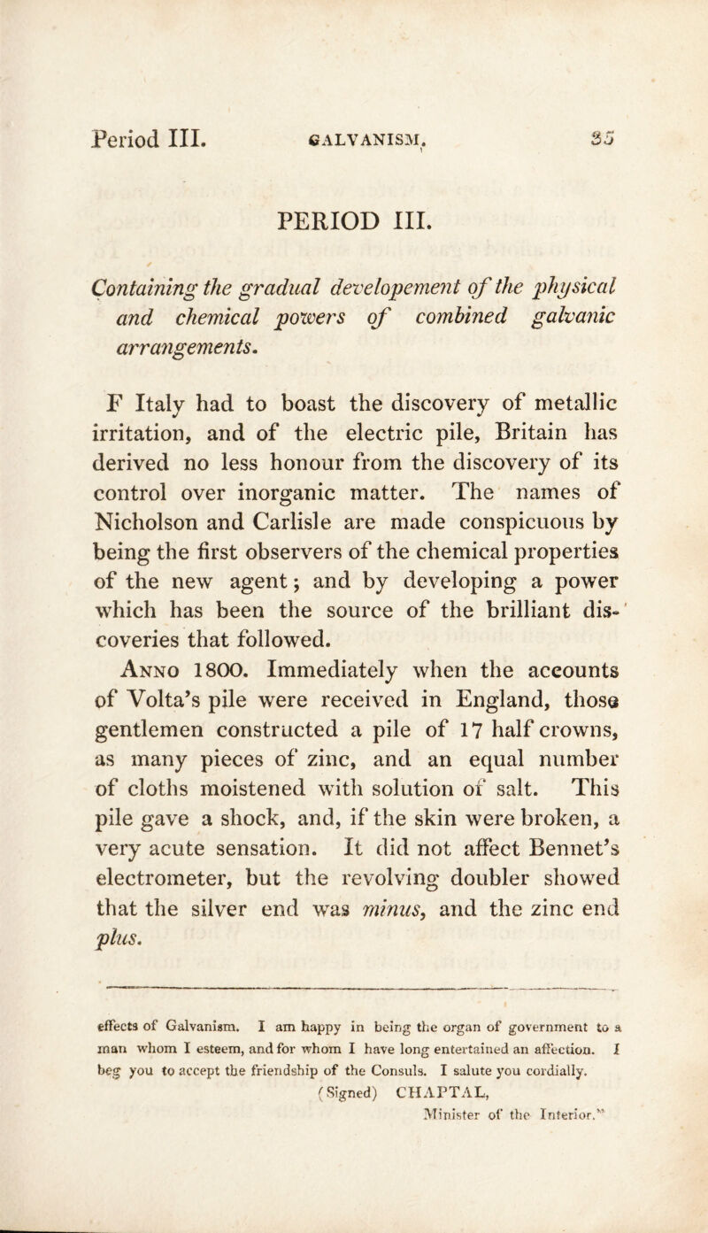 \ PERIOD III. Containing the gradual developement of the physical and chemical powers of combined galvanic arrangements. F Italy had to boast the discovery of metallic irritation, and of the electric pile, Britain has derived no less honour from the discovery of its control over inorganic matter. The names of Nicholson and Carlisle are made conspicuous by being the first observers of the chemical properties of the new agent *, and by developing a power which has been the source of the brilliant dis- coveries that followed. Anno 1800. Immediately when the accounts of Volta’s pile were received in England, those gentlemen constructed a pile of 17 half crowns, as many pieces of zinc, and an equal number of cloths moistened with solution of salt. This pile gave a shock, and, if the skin were broken, a very acute sensation. It did not affect Bennet’s electrometer, but the revolving doubler showed that the silver end was minus, and the zinc end plus. effects of Galvanism. I am happy in being the organ of government to a man whom I esteem, and for whom I have long entertained an affection. I beg you to accept the friendship of the Consuls. I salute you cordially. (Signed) CHAPTAL, Minister of the Interior.M
