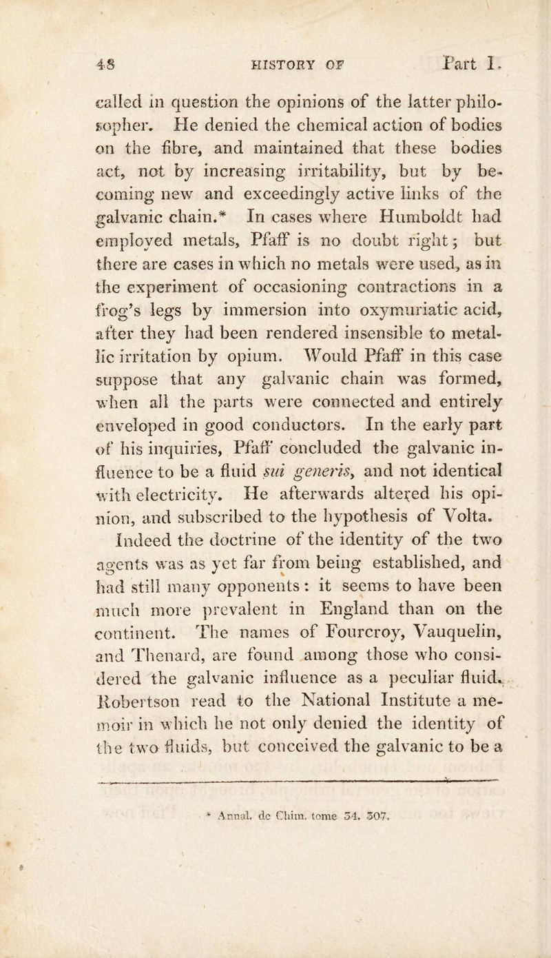 called m question the opinions of the latter philo- sopher* He denied the chemical action of bodies on the fibre, and maintained that these bodies act, not by increasing irritability, but by be- coming new and exceedingly active links of the galvanic chain.* In cases where Humboldt had employed metals, PfafF is no doubt right; but there are cases in which no metals were used, as in the experiment of occasioning contractions in a frog’s legs by immersion into oxymuriatic acid, after they had been rendered insensible to metal- lic irritation by opium. Would PfafF in this case suppose that any galvanic chain was formed, when all the parts were connected and entirely enveloped in good conductors. In the early part of his inquiries, PfafF concluded the galvanic in- fluence to be a fluid sui generis, and not identical with electricity. He afterwards altered his opi- nion, and subscribed to the hypothesis of Volta. Indeed the doctrine of the identity of the two agents was as yet far from being established, and had still many opponents : it seems to have been much more prevalent in England than on the continent. The names of Fourcroy, Vauquelin, and Thenard, are found among those who consi- dered the galvanic influence as a peculiar fluid. Robertson read to the National Institute a me- moir in which be not only denied the identity of the two fluids, but conceived the galvanic to be a * Annul. dc Clam, tome 34, 307,