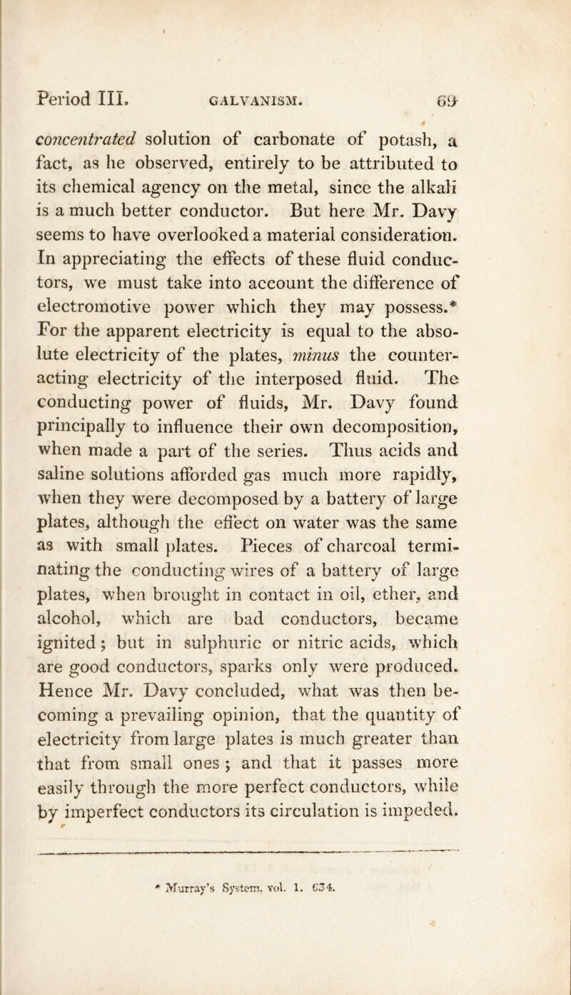 concentrated solution of carbonate of potash, a fact, as he observed, entirely to be attributed to its chemical agency on the metal, since the alkali is a much better conductor. But here Mr. Davy seems to have overlooked a material consideration. In appreciating the effects of these fluid conduc- tors, we must take into account the difference of electromotive power which they may possess.* For the apparent electricity is equal to the abso- lute electricity of the plates, minus the counter- acting electricity of the interposed fluid. The conducting power of fluids, Mr. Davy found principally to influence their own decomposition, when made a part of the series. Thus acids and saline solutions afforded gas much more rapidly, when they were decomposed by a battery of large plates, although the effect on water was the same as with small plates. Pieces of charcoal ter mb Dating the conducting wires of a battery of large plates, when brought in contact in oil, ether, and alcohol, which are bad conductors, became ignited; but in sulphuric or nitric acids, which are good conductors, sparks only were produced. Hence Mr. Davy concluded, what was then be- coming a prevailing opinion, that the quantity of electricity from large plates is much greater than that from small ones ; and that it passes more easily through the more perfect conductors, while by imperfect conductors its circulation is impeded. r * Murray’s System. Vol. 1. C34.