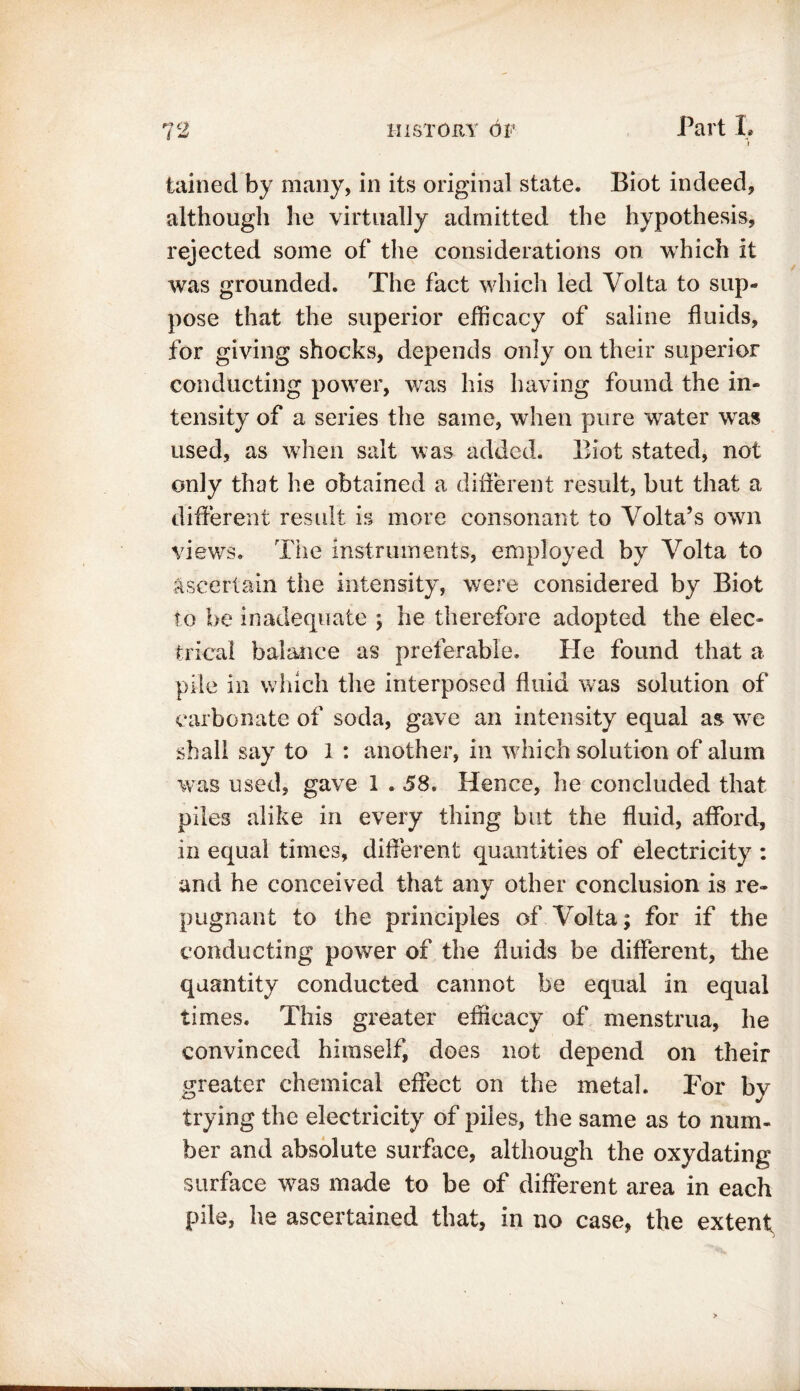 tainecl by many, in its original state. Biot indeed, although he virtually admitted the hypothesis, rejected some of the considerations on which it was grounded. The fact which led Volta to sup- pose that the superior efficacy of saline fluids, for giving shocks, depends only on their superior conducting power, was his having found the in- tensity of a series the same, when pure water wras used, as when salt was added. Biot stated, not only that he obtained a different result, but that a different result is more consonant to Volta’s own views. The instruments, employed by Volta to ascertain the intensity, were considered by Biot to be inadequate ; he therefore adopted the elec- trical balance as preferable. He found that a pile in which the interposed fluid was solution of carbonate of soda, gave an intensity equal as we shall say to I : another, in which solution of alum was used, gave 1.58. Hence, he concluded that piles alike in every thing but the fluid, afford, in equal times, different quantities of electricity : and he conceived that any other conclusion is re- pugnant to the principles of Volta; for if the conducting power of the fluids be different, the quantity conducted cannot be equal in equal times. This greater efficacy of menstrua, he convinced himself, does not depend on their greater chemical effect on the metal. For by trying the electricity of piles, the same as to num- ber and absolute surface, although the oxydating surface was made to be of different area in each pile, he ascertained that, in no case, the extenf