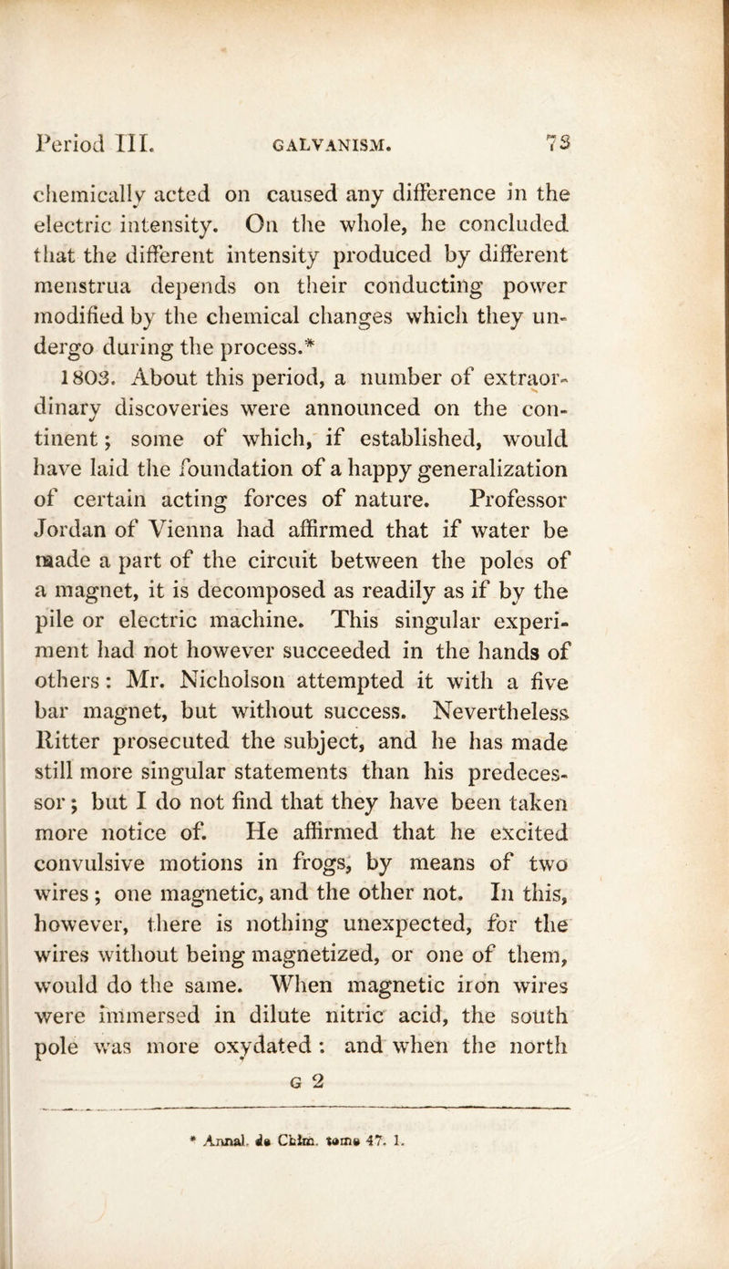 chemically acted on caused any difference in the electric intensity. On the whole, he concluded tiiat the different intensity produced by different menstrua depends on their conducting power modified by the chemical changes which they un- dergo during the process.* 1803. About this period, a number of extraor- dinary discoveries were announced on the con- tinent ; some of which, if established, would have laid the foundation of a happy generalization of certain acting forces of nature. Professor Jordan of Vienna had affirmed that if water be made a part of the circuit between the poles of a magnet, it is decomposed as readily as if by the pile or electric machine. This singular experi- ment had not however succeeded in the hands of others: Mr. Nicholson attempted it with a five bar magnet, but without success. Nevertheless Ritter prosecuted the subject, and he has made still more singular statements than his predeces- sor ; but I do not find that they have been taken more notice of. He affirmed that he excited convulsive motions in frogs, by means of two wires ; one magnetic, and the other not. In this, however, there is nothing unexpected, for the wires without being magnetized, or one of them, would do the same. When magnetic iron wires were immersed in dilute nitric acid, the south pole was more oxydated : and when the north g 2 * Axuial. ila Cblic. tam® 47. 1.