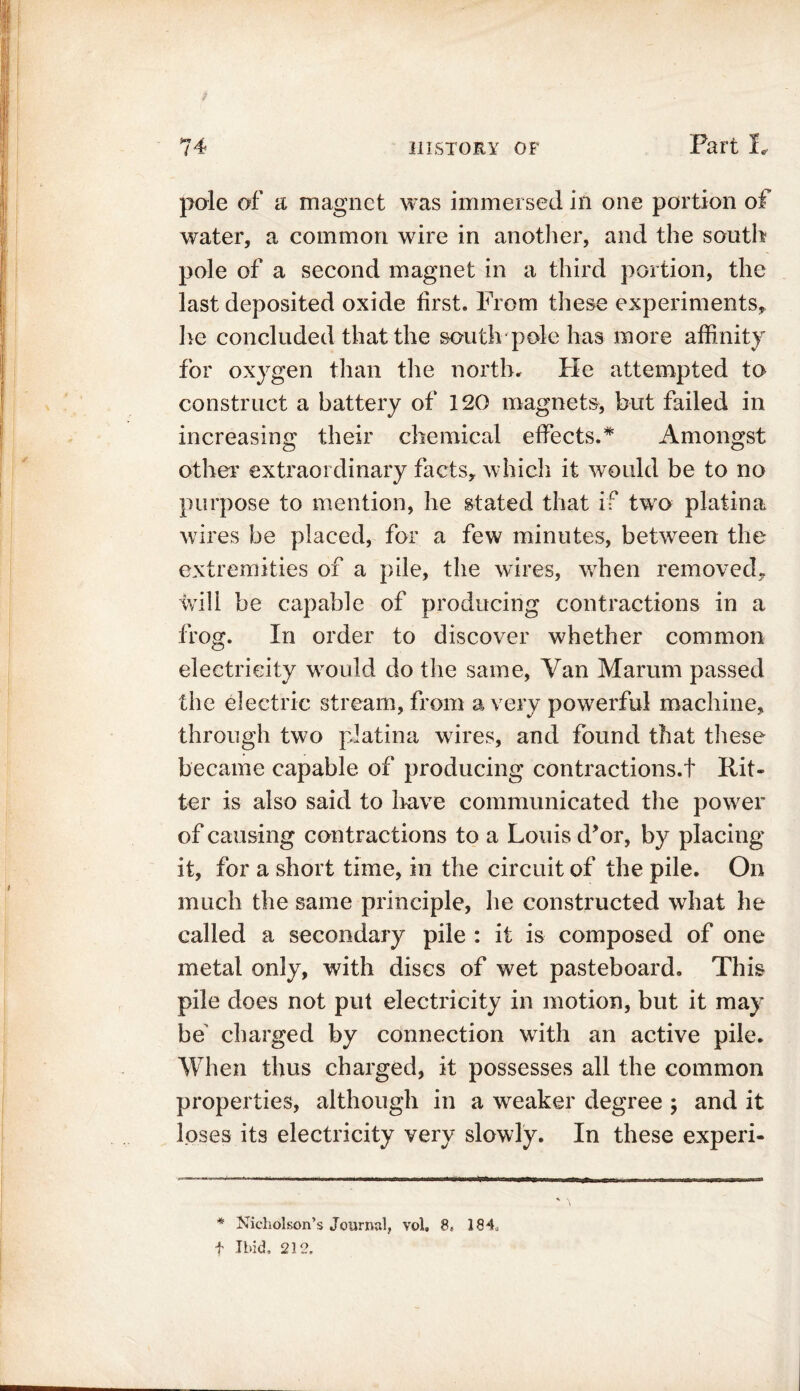 pole of a magnet was immersed in one portion of water, a common wire in another, and the south pole of a second magnet in a third portion, the last deposited oxide first. From these experiments* he concluded that the south pole has more affinity for oxygen than the north. Fie attempted to construct a battery of 120 magnets, but failed in increasing their chemical effects.* Amongst other extraordinary facts* which it would be to no purpose to mention, he stated that if two platina wires be placed, for a few minutes, between the extremities of a pile, the wires, when removed* will be capable of producing contractions in a frog. In order to discover whether common electricity would do the same, Van Marum passed the electric stream, from a very powerful machine, through two platina wires, and found that these became capable of producing contractions.! Rit- ter is also said to have communicated tire power of causing contractions to a Louis d’or, by placing it, for a short time, in the circuit of the pile. On much the same principle, he constructed what he called a secondary pile : it is composed of one metal only, with discs of wet pasteboard. This pile does not put electricity in motion, but it may be' charged by connection with an active pile. When thus charged, it possesses all the common properties, although in a weaker degree ; and it loses its electricity very slowly. In these experi- * Nicholson’s Journal, vol, 8, 184, f Ibid. 212.