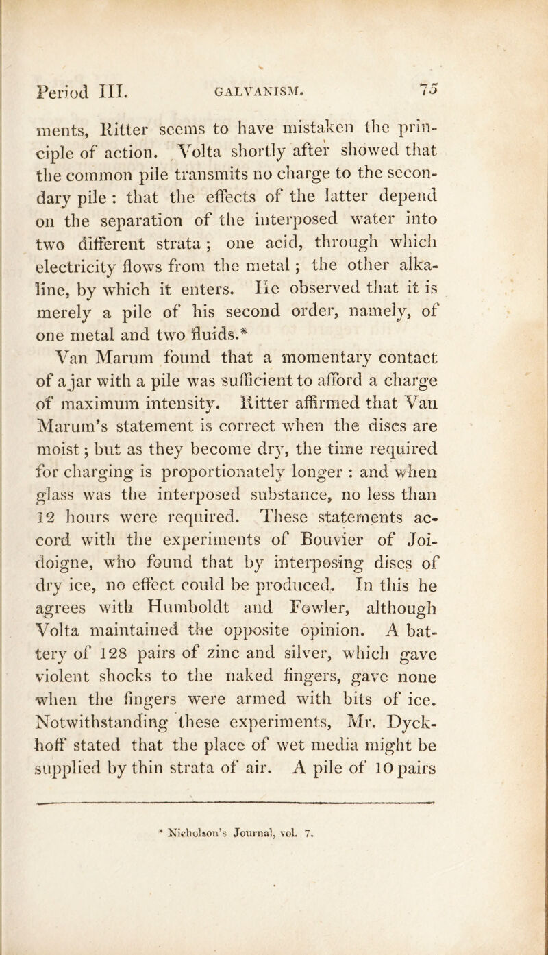 Period III. galvanism. 15 merits, Ritter seems to have mistaken the prin- ciple of action. Volta shortly after showed that the common pile transmits no charge to the secon- dary pile : that the effects of the latter depend on the separation of the interposed water into two different strata; one acid, through which electricity flows from the metal; the other alka- line, by which it enters. He observed that it is merely a pile of his second order, namely, of one metal and two fluids.* Van Marum found that a momentary contact of a jar with a pile was sufficient to afford a charge of maximum intensity. Ritter affirmed that Van Marum’s statement is correct when the discs are moist; but as they become dry, the time required for charging is proportionately longer : and when glass was the interposed substance, no less than 12 hours were required. These statements ac- cord with the experiments of Bouvier of Joi- doigne, who found that by interposing discs of dry ice, no effect could be produced. In this he agrees with Humboldt and Fowler, although Volta maintained the opposite opinion. A bat- tery of 128 pairs of zinc and silver, which gave violent shocks to the naked fingers, gave none when the fingers were armed with bits of ice. Notwithstanding these experiments, Mr. Dyck- hoff stated that the place of wet media might be supplied by thin strata of air. A pile of 10 pairs