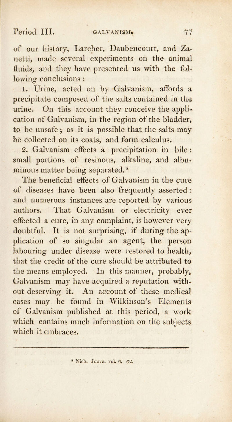 of our history, Larcher, Daubencourt, and Za~ netti, made several experiments on the animal fluids, and they have presented us with the fol- lowing conclusions : O 1. Urine, acted on by Galvanism, affords a precipitate composed of the salts contained in the urine. On this account they conceive the appli- cation of Galvanism, in the region of the bladder, to be unsafe; as it is possible that the salts may be collected on its coats, and form calculus. *2. Galvanism effects a precipitation in bile: small portions of resinous, alkaline, and albu- minous matter being separated.* The beneficial effects of Galvanism in the cure of diseases have been also frequently asserted: and numerous instances are reported by various authors. That Galvanism or electricity ever effected a cure, in any complaint, is however very doubtful. It is not surprising, if during the ap- plication of so singular an agent, the person labouring under disease were restored to health, that the credit of the cure should be attributed to the means employed. In this manner, probably. Galvanism may have acquired a reputation with- out deserving it. An account of these medical cases may be found in Wilkinson’s Elements of Galvanism published at this period, a work which contains much information on the subjects which it embraces. * Nich. Journ. vol. 6, 62.