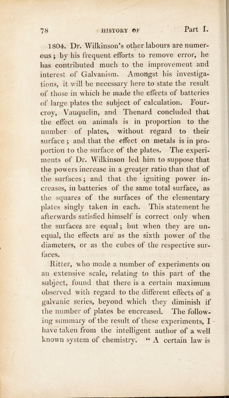 1804. Dr. Wilkinson’s other labours are numer- ous ; by his frequent efforts to remove error, he has contributed much to the improvement and interest of Galvanism. Amongst his investiga- tions, it will be necessary here to state the result of those in which he made the effects of batteries of large plates the subject of calculation. Four- croy, Vauquelin, and Thenard concluded that the effect on animals is in proportion to the number of plates, without regard to their surface ; and that the effect on metals is in pro- portion to the surface of the plates. The experi- ments of Dr. Wilkinson led him to suppose that the powers increase in a greater ratio than that of the surfaces; and that the igniting power in- creases, in batteries of the same total surface, as the squares of the surfaces of the elementary plates singly taken in each. This statement he afterwards satisfied himself is correct only when the surfaces are equal; but when they are un- equal, the effects are as the sixth power of the diameters, or as the cubes of the respective sur- faces. * Hitter, who made a number of experiments on an extensive scale, relating to this part of the subj ect, found that there is a certain maximum observed with regard to the different effects of a galvanic series, beyond which they diminish if the number of plates be encreased. The follow- ing summary of the result of these experiments, I have taken from the intelligent author of a well known system of chemistry. “ A certain law is