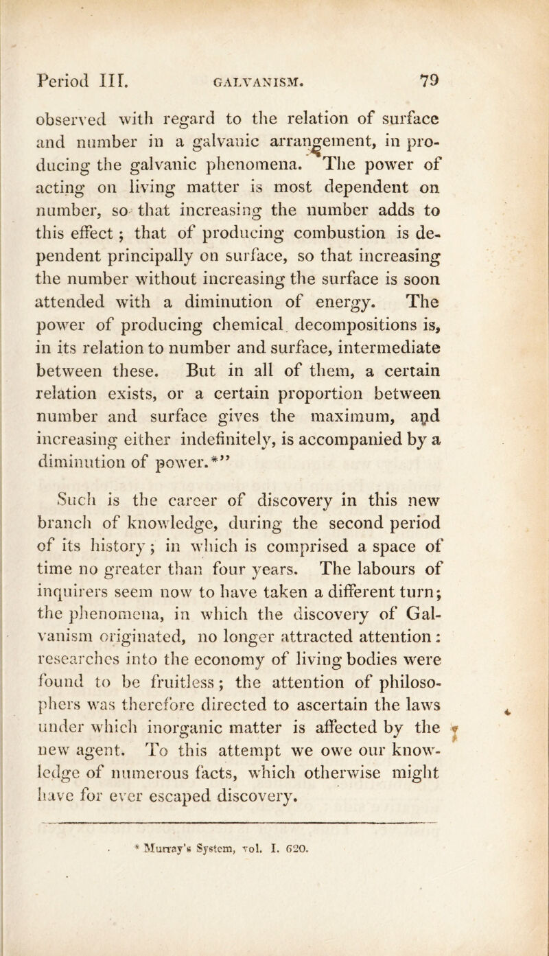 observed with regard to the relation of surface and number in a galvanic arrangement, in pro- ducing the galvanic phenomena. The power of acting on living matter is most dependent on number, so that increasing the number adds to this effect; that of producing combustion is de- pendent principally on surface, so that increasing the number without increasing the surface is soon attended with a diminution of energy. The power of producing chemical decompositions is, in its relation to number and surface, intermediate between these. But in all of them, a certain relation exists, or a certain proportion between number and surface gives the maximum, and increasing either indefinitely, is accompanied by a diminution of power.*” Such is the career of discovery in this new branch of knowledge, during the second period of its history; in which is comprised a space of time no greater than four years. The labours of inquirers seem now to have taken a different turn; the phenomena, in which the discovery of Gal- vanism originated, no longer attracted attention : researches into the economy of living bodies were found to be fruitless; the attention of philoso- phers was therefore directed to ascertain the laws under which inorganic matter is affected by the new agent. To this attempt we owe our know- ledge of numerous facts, which otherwise might have for ever escaped discovery. * Murray’s System, rol. I. 620.