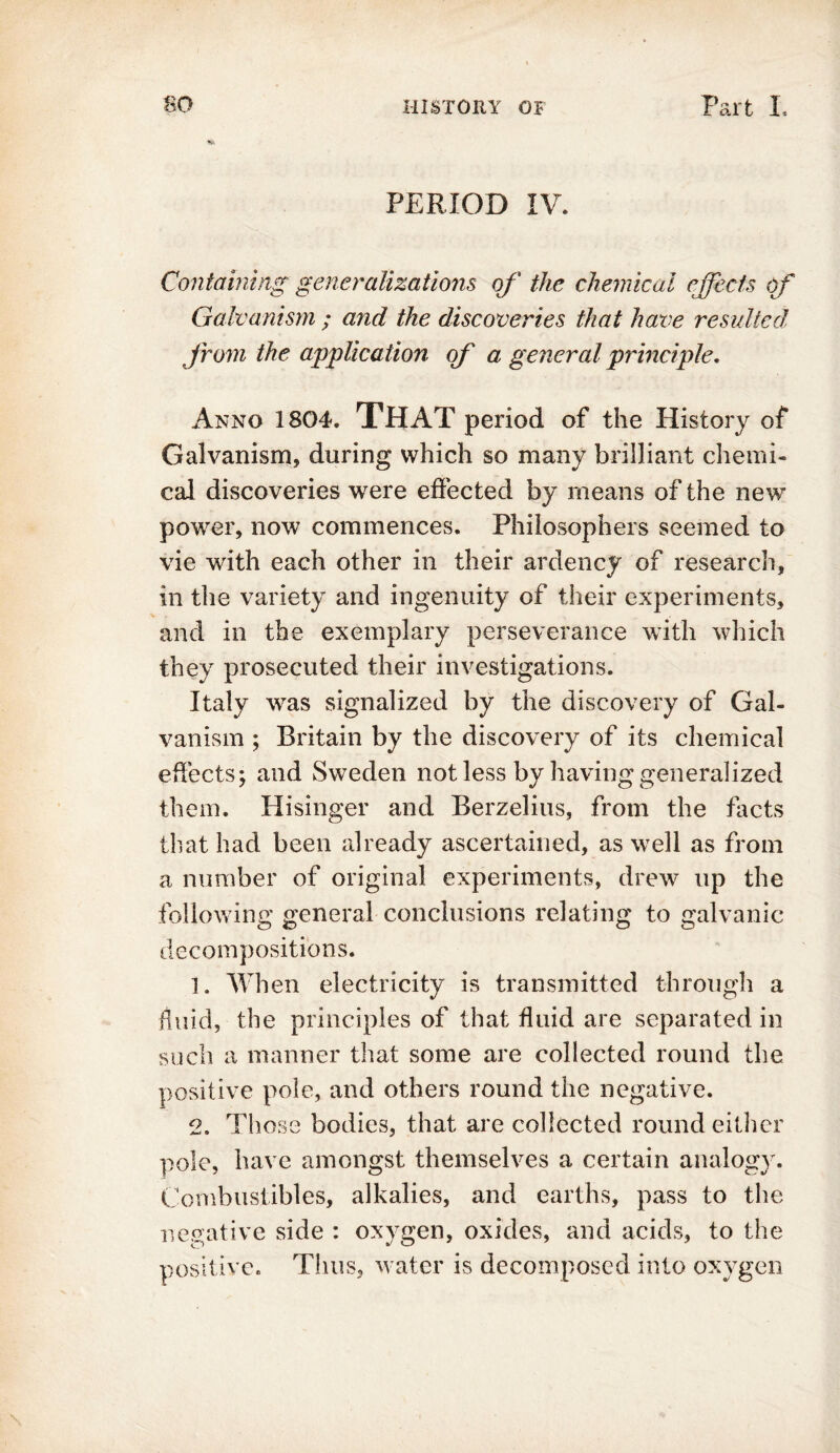 PERIOD IV* Containing generalizations of the chemical effects of Galvanism ; and the discoveries that have resulted from the application of a general principle. Anno 1804. THAT period of the History of Galvanism, during which so many brilliant chemi- cal discoveries were effected by means of the new power, now commences. Philosophers seemed to vie with each other in their ardency of research, in the variety and ingenuity of their experiments, and in the exemplary perseverance with which they prosecuted their investigations. Italy was signalized by the discovery of Gal- vanism ; Britain by the discovery of its chemical effects; and Sweden not less by having generalized them. Hisinger and Berzelius, from the facts that had been already ascertained, as well as from a number of original experiments, drew up the following general conclusions relating to galvanic decompositions. 1. When electricity is transmitted through a fluid, the principles of that fluid are separated in such a manner that some are collected round the positive pole, and others round the negative. 2. Those bodies, that are collected round either pole, have amongst themselves a certain analogy. Combustibles, alkalies, and earths, pass to the negative side : oxygen, oxides, and acids, to the positive. Thus, water is decomposed into oxygen