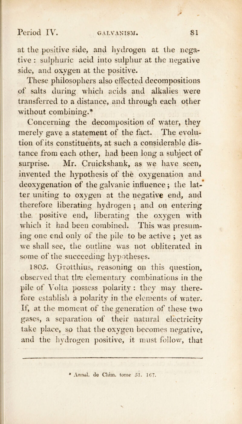 at the positive side, and hydrogen at the nega- tive : sulphuric acid into sulphur at the negative side, and oxygen at the positive. These philosophers also effected decompositions of salts during which acids and alkalies were transferred to a distance, and through each other without combining.* Concerning the decomposition of water, they merely gave a statement of the fact. The evolu- tion of its constituents, at such a considerable dis- tance from each other, had been long a subject of surprise. Mr. Cruickshank, as we have seen, invented the hypothesis of the oxygenation and deoxygenation of the galvanic influence ; the lat-’ ter uniting to oxygen at the negative end, and therefore liberating hydrogen ; and on entering the positive end, liberating the oxygen with which it had been combined. This w7as presum- ing one end only of the pile to be active ; yet as we shall see, the outline was not obliterated in some of the succeeding hypotheses. 1805. Grotthius, reasoning on this question, observed that tire elementary combinations in the pile of Volta possess polarity : they may there- fore establish a polarity in the elements of water. If, at the moment of the generation of these two gases, a separation of their natural electricity take place, so that the oxygen becomes negative, and the hydrogen positive, it must follow, that