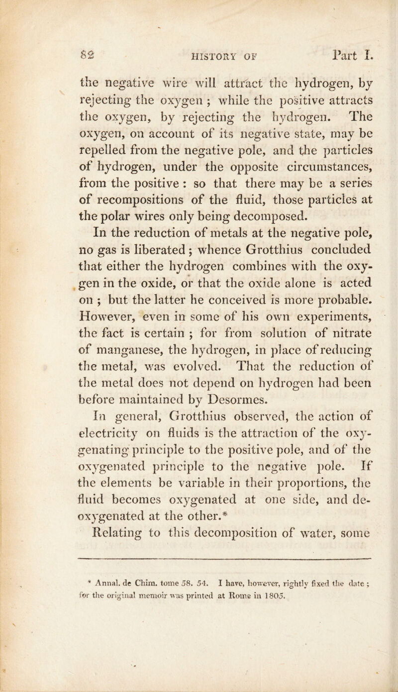 the negative wire will attract the hydrogen, by rejecting the oxygen ; while the positive attracts the oxygen, by rejecting the hydrogen. The oxygen, on account of its negative state, may be repelled from the negative pole, and the particles of hydrogen, under the opposite circumstances, from the positive : so that there may be a series of recompositions of the fluid, those particles at the polar wires only being decomposed. In the reduction of metals at the negative pole, no gas is liberated ; whence Grotthius concluded that either the hydrogen combines with the oxy- gen in the oxide, or that the oxide alone is acted on ; but the latter he conceived is more probable. However, even in some of his own experiments, the fact is certain ; for from solution of nitrate of manganese, the hydrogen, in place of reducing the metal, was evolved. That the reduction of the metal does not depend on hydrogen had been before maintained by Desormes. In general, Grotthius observed, the action of electricity on fluids is the attraction of the oxy- genating principle to the positive pole, and of the oxygenated principle to the negative pole. If the elements be variable in their proportions, the fluid becomes oxygenated at one side, and de- oxygen ate d at the other.* Relating to this decomposition of water, some * Annal. de Chim. tome 58. 54. I have, however, rightly fixed the date : for the original memoir was printed at Rome in 1805.