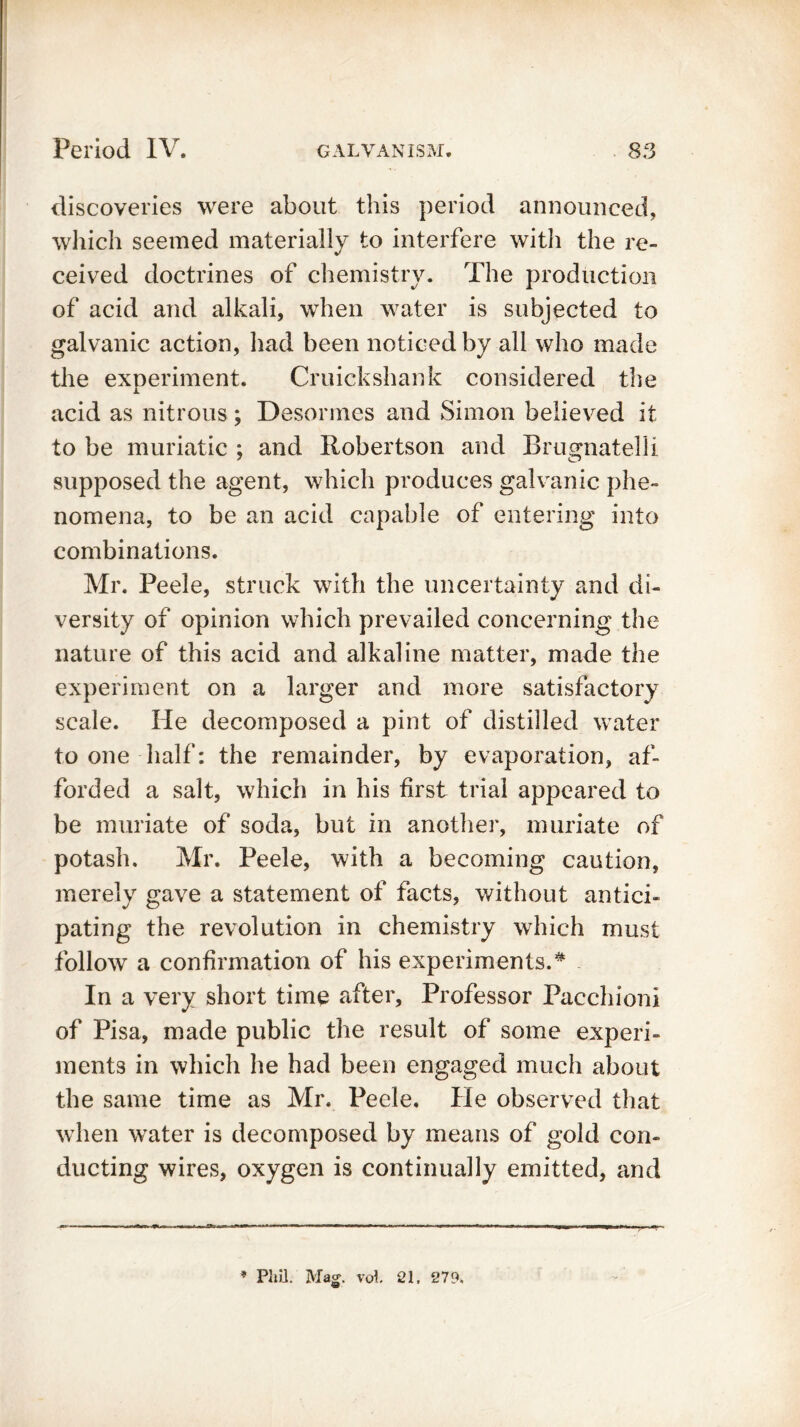 discoveries were about this period announced, which seemed materially to interfere with the re- ceived doctrines of chemistry. The production of acid and alkali, when water is subjected to galvanic action, had been noticed by all who made the experiment. Cruickshank considered the acid as nitrous; Desormes and Simon believed it to be muriatic ; and Robertson and Brugnatelli supposed the agent, which produces galvanic phe- nomena, to be an acid capable of entering into combinations. Mr. Peele, struck with the uncertainty and di- versity of opinion which prevailed concerning the nature of this acid and alkaline matter, made the experiment on a larger and more satisfactory scale. He decomposed a pint of distilled water to one half: the remainder, by evaporation, af- forded a salt, which in his first trial appeared to be muriate of soda, but in another, muriate of potash. Mr. Peele, with a becoming caution, merely gave a statement of facts, without antici- pating the revolution in chemistry which must follow a confirmation of his experiments.# In a very short time after. Professor Pacchioni of Pisa, made public the result of some experi- ments in which he had been engaged much about the same time as Mr. Peele. He observed that when water is decomposed by means of gold con- ducting wires, oxygen is continually emitted, and