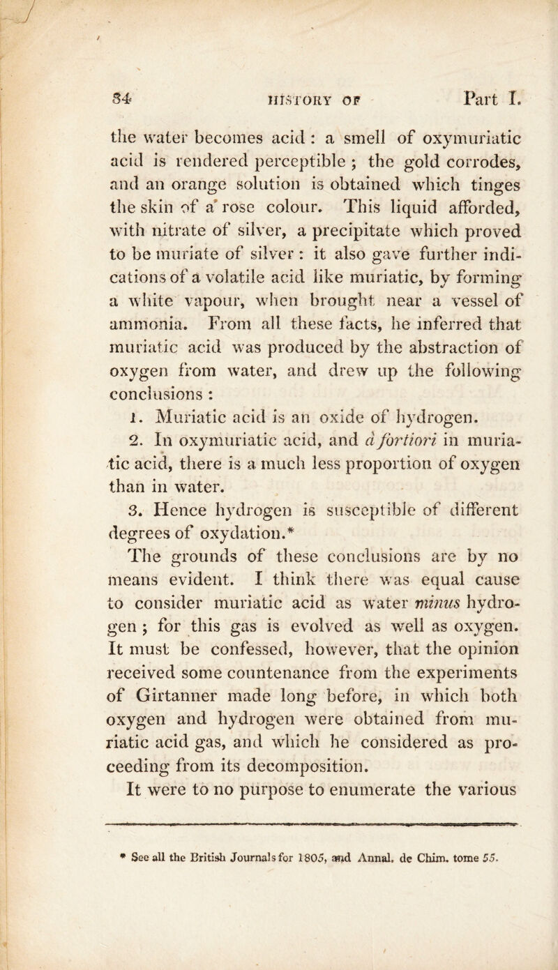 the water becomes acid : a smell of oxymuriatic acid is rendered perceptible ; the gold corrodes, and an orange solution is obtained which tinges the skin of a rose colour. This liquid afforded, with nitrate of silver, a precipitate which proved to be muriate of silver : it also gave further indi- cations of a volatile acid like muriatic, by forming a white vapour, when brought near a vessel of ammonia. From all these facts, he inferred that muriatic acid was produced by the abstraction of oxygen from water, and drew up the following conclusions : 1. Muriatic acid is an oxide of hydrogen. 2. In oxymuriatic acid, and d fortiori in muria- tic acid, there is a much less proportion of oxygen than in water. 3. Hence hydrogen is susceptible of different degrees of oxydation.# The grounds of these conclusions are by no means evident. I think there was equal cause to consider muriatic acid as water minus hydro- gen ; for this gas is evolved as well as oxygen. It must be confessed, however, that the opinion received some countenance from the experiments of Girtanner made long before, in which both oxygen and hydrogen were obtained from mu- riatic acid gas, and which he considered as pro- ceeding from its decomposition. It were to no purpose to enumerate the various * See all the British Journals for 1805, a?jd Annal. de Chim. tome 55.