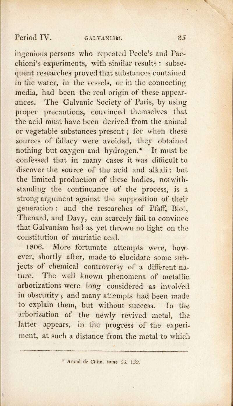 ingenious persons who repeated Peele’s and Pac- chioni’s experiments, with similar results : subse- quent researches proved that substances contained in the water, in the vessels, or in the connecting media, had been the real origin of these appear- ances. The Galvanic Society of Paris, by using proper precautions, convinced themselves that the acid must have been derived from the animal or vegetable substances present ; for when these sources of fallacy were avoided, they obtained nothing but oxygen and hydrogen.* It must be confessed that in many cases it was difficult to discover the source of the acid and alkali: but the limited production of these bodies, notwith- standing the continuance of the process, is a strong argument against the supposition of their generation : and the researches of Pfaff, Biot, Thenard, and Davy, can scarcely fail to convince that Galvanism had as vet thrown no light on the constitution of muriatic acid. 1806. More fortunate attempts were, how- ever, shortly after, made to elucidate some sub- jects of chemical controversy of a different na- ture. The well known phenomena of metallic arborizations were long considered as involved in obscurity ; anil many attempts had been made to explain them, but without success. In the arborization of the newly revived metal, the latter appears, in the progress of the experi- ment, at such a distance from the metal to which