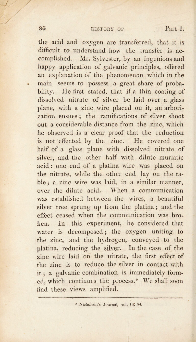 the acid and oxygen are transferred, that it is difficult to understand how the transfer is ac- complished. Mr. Sylvester, by an ingenious and happy application of galvanic principles, offered an explanation of the phenomenon which in the main seems to possess a great share of proba- bility. He first stated, that if a thin coating of dissolved nitrate of silver be laid over a glass plane, with a zinc wire placed on it, an arbori- zation ensues ; the ramifications of silver shoot out a considerable distance from the zinc, which he observed is a clear proof that the reduction is not effected by the zinc. He covered one half of a glass plane with dissolved nitrate of silver, and the other half with dilute muriatic acid: one end of a platina wire was placed on the nitrate, while the other end lay on the ta- ble ; a zinc wire was laid, in a similar manner, over the dilute acid. When a communication was established between the wires, a beautiful silver tree sprung up from the platina ; and the effect ceased when the communication was bro- ken. In this experiment, he considered that water is decomposed; the oxygen uniting to the zinc, and the hydrogen, conveyed to the platina, reducing the silver. In the case of the zinc wire laid on the nitrate, the first effect of the zinc is to reduce the silver in contact with it; a galvanic combination is immediately form- ed, which continues the process.* We shall soon find these views amplified. * Nicholson’s Journal, vol. 141 94.