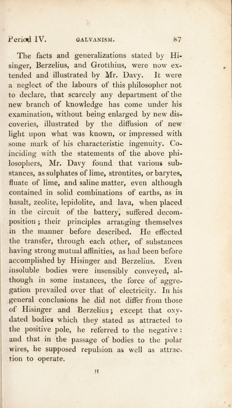 The facts and generalizations stated by Hi- singer, Berzelius, and Grotthius, were now ex- tended and illustrated by Mr. Davy. It were a neglect of the labours of this philosopher not to declare, that scarcely any department of the new branch of knowledge has come under his examination, without being enlarged by new dis- coveries, illustrated by the diffusion of new light upon what was known, or impressed with some mark of his characteristic ingenuity. Co- inciding with the statements of the above phi- losophers, Mr. Davy found that various sub- stances, as sulphates of lime, strontites, or barytes, fluate of lime, and saline matter, even although contained in solid combinations of earths, as in basalt, zeolite, lepidolite, and lava, when placed in the circuit of the battery, suffered decom- position ; their principles arranging themselves in the manner before described. He effected the transfer, through each other, of substances having strong mutual affinities, as had been before accomplished by Hisinger and Berzelius. Even insoluble bodies were insensibly conveyed, al- though in some instances, the force of aggre- gation prevailed over that of electricity. In his general conclusions he did not differ from those of Hisinger and Berzelius; except that oxy- dated bodies which they stated as attracted to the positive pole, he referred to the negative : and that in the passage of bodies to the polar wires, he supposed repulsion as well as attract tion to operate. H