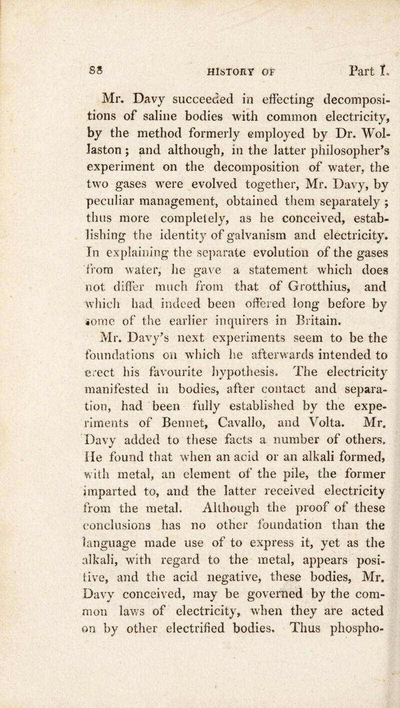 Mr. Davy succeeded in effecting decomposi- tions of saline bodies with common electricity, by the method formerly employed by Dr. Wol- laston ; and although, in the latter philosopher’s experiment on the decomposition of water, the two gases were evolved together, Mr. Davy, by peculiar management, obtained them separately ; thus more completely, as he conceived, estab- lishing the identity of galvanism and electricity. In explaining the separate evolution of the gases from water, he gave a statement which does not differ much from that of Grotthius, and which had indeed been offered long before by gome of the earlier inquirers in Britain. Mr. Davy’s next experiments seem to be the foundations on which he afterwards intended to erect his favourite hypothesis. The electricity manifested in bodies, after contact and separa- tion, had been fully established by the expe- riments of Bennet, Cavallo, and Volta. Mr, Davy added to these facts a number of others. He found that when an acid or an alkali formed? with metal, an element of the pile, the former imparted to, and the latter received electricity from the metal. Although the proof of these conclusions has no other foundation than the language made use of to express it, yet as the alkali, with regard to the metal, appears posi- tive, and the acid negative, these bodies, Mr. Davy conceived, may be governed by the com- mon laws of electricity, when they are acted on by other electrified bodies. Thus phospho-