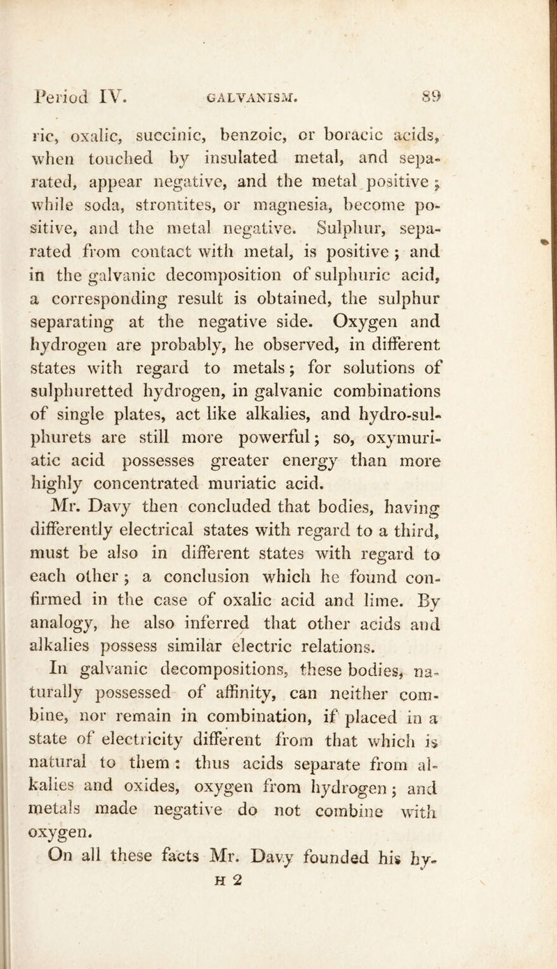 ric, oxalic, succinic, benzoic, or boraeic acids, when touched by insulated metal, and sepa- rated, appear negative, and the metal positive ; while soda, strontites, or magnesia, become po- sitive, and the metal negative. Sulphur, sepa- rated from contact with metal, is positive ; and in the galvanic decomposition of sulphuric acid, a corresponding result is obtained, the sulphur separating at the negative side. Oxygen and hydrogen are probably, he observed, in different states with regard to metals; for solutions of sulphuretted hydrogen, in galvanic combinations of single plates, act like alkalies, and hydro-sul- phurets are still more powerful; so, oxymuri- atic acid possesses greater energy than more highly concentrated muriatic acid. Mr. Davy then concluded that bodies, having differently electrical states with regard to a third, must be also in different states with regard to each other ; a conclusion which he found con- firmed in the case of oxalic acid and lime. By analogy, he also inferred that other acids and alkalies possess similar electric relations. In galvanic decompositions, these bodies, na- turally possessed of affinity, can neither com- bine, nor remain in combination, if placed in a state of electricity different from that which is natural to them : thus acids separate from al- kalies and oxides, oxygen from hydrogen; and metals made negative do not combine with oxygen. On all these facts Mr. Davy founded his hy~ h 2