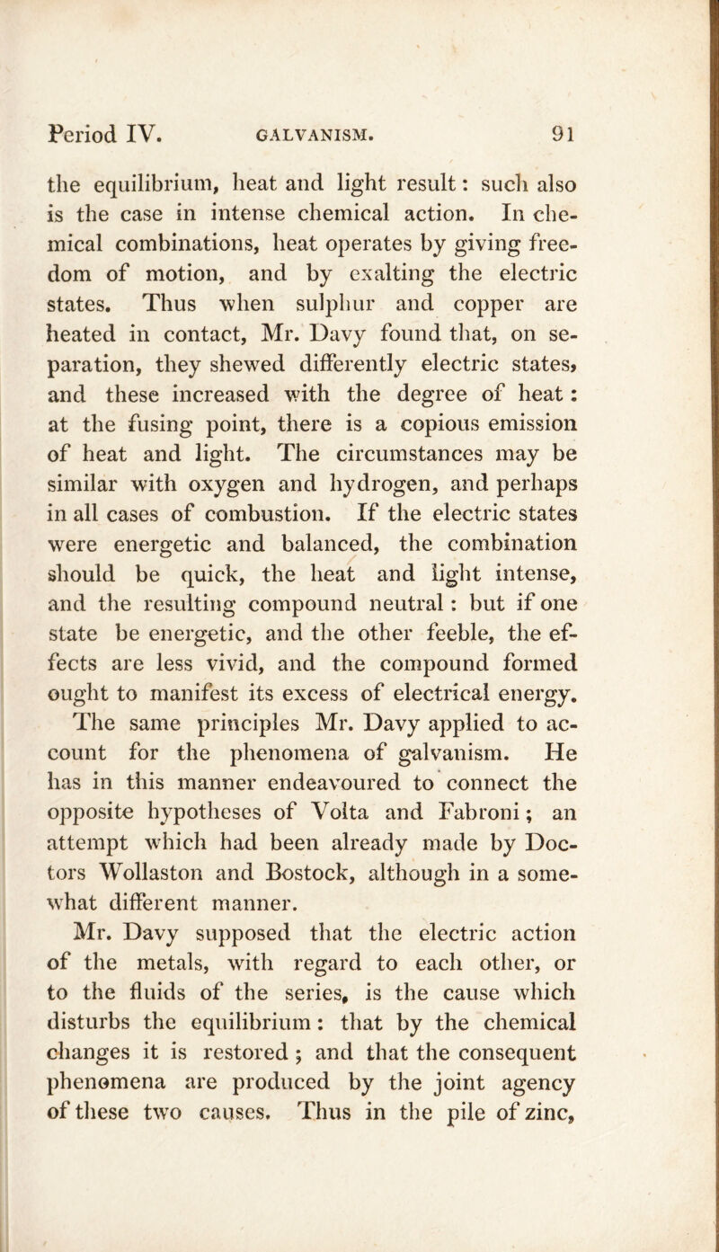 the equilibrium, heat and light result: such also is the case in intense chemical action. In che- mical combinations, heat operates by giving free- dom of motion, and by exalting the electric states. Thus when sulphur and copper are heated in contact, Mr. Davy found that, on se- paration, they shewed differently electric states* and these increased with the degree of heat: at the fusing point, there is a copious emission of heat and light. The circumstances may be similar with oxygen and hydrogen, and perhaps in all cases of combustion. If the electric states were energetic and balanced, the combination should be quick, the heat and light intense, and the resulting compound neutral: but if one state be energetic, and the other feeble, the ef- fects are less vivid, and the compound formed ought to manifest its excess of electrical energy. The same principles Mr. Davy applied to ac- count for the phenomena of galvanism. He has in this manner endeavoured to connect the opposite hypotheses of Volta and Fabroni; an attempt which had been already made by Doc- tors Wollaston and Bostock, although in a some- what different manner. Mr. Davy supposed that the electric action of the metals, with regard to each other, or to the fluids of the series, is the cause which disturbs the equilibrium: that by the chemical changes it is restored ; and that the consequent phenomena are produced by the joint agency of these two causes. Thus in the pile of zinc.