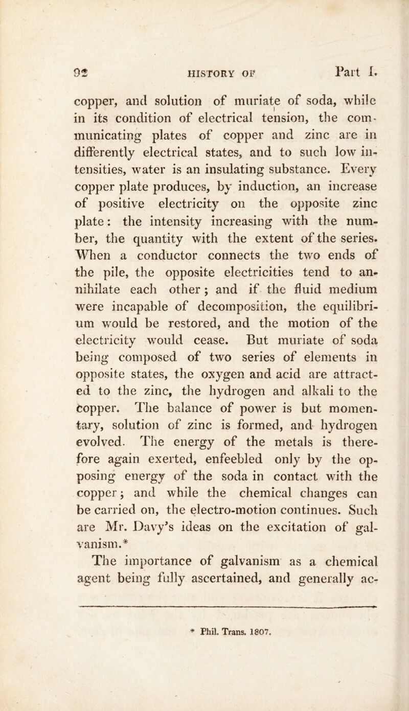 copper, and solution of muriate of soda, while in its condition of electrical tension, the corn* municating plates of copper and zinc are in differently electrical states, and to such low in- tensities, water is an insulating substance. Every copper plate produces, by induction, an increase of positive electricity on the opposite zinc plate: the intensity increasing with the num- ber, the quantity with the extent of the series. When a conductor connects the two ends of the pile, the opposite electricities tend to an- nihilate each other ; and if the fluid medium were incapable of decomposition, the equilibri- um would be restored, and the motion of the electricity would cease. But muriate of soda being composed of two series of elements in opposite states, the oxygen and acid are attract- ed to the zinc, the hydrogen and alkali to the copper. The balance of power is but momen- tary, solution of zinc is formed, and hydrogen evolved. The energy of the metals is there- fore again exerted, enfeebled only by the op- posing energy of the soda in contact with the copper; and while the chemical changes can be carried on, the electro-motion continues. Such are Mr. Davy’s ideas on the excitation of gal- vanism.* The importance of galvanism as a chemical agent being fully ascertained, and generally ac- * Phil. Trans. 1807.