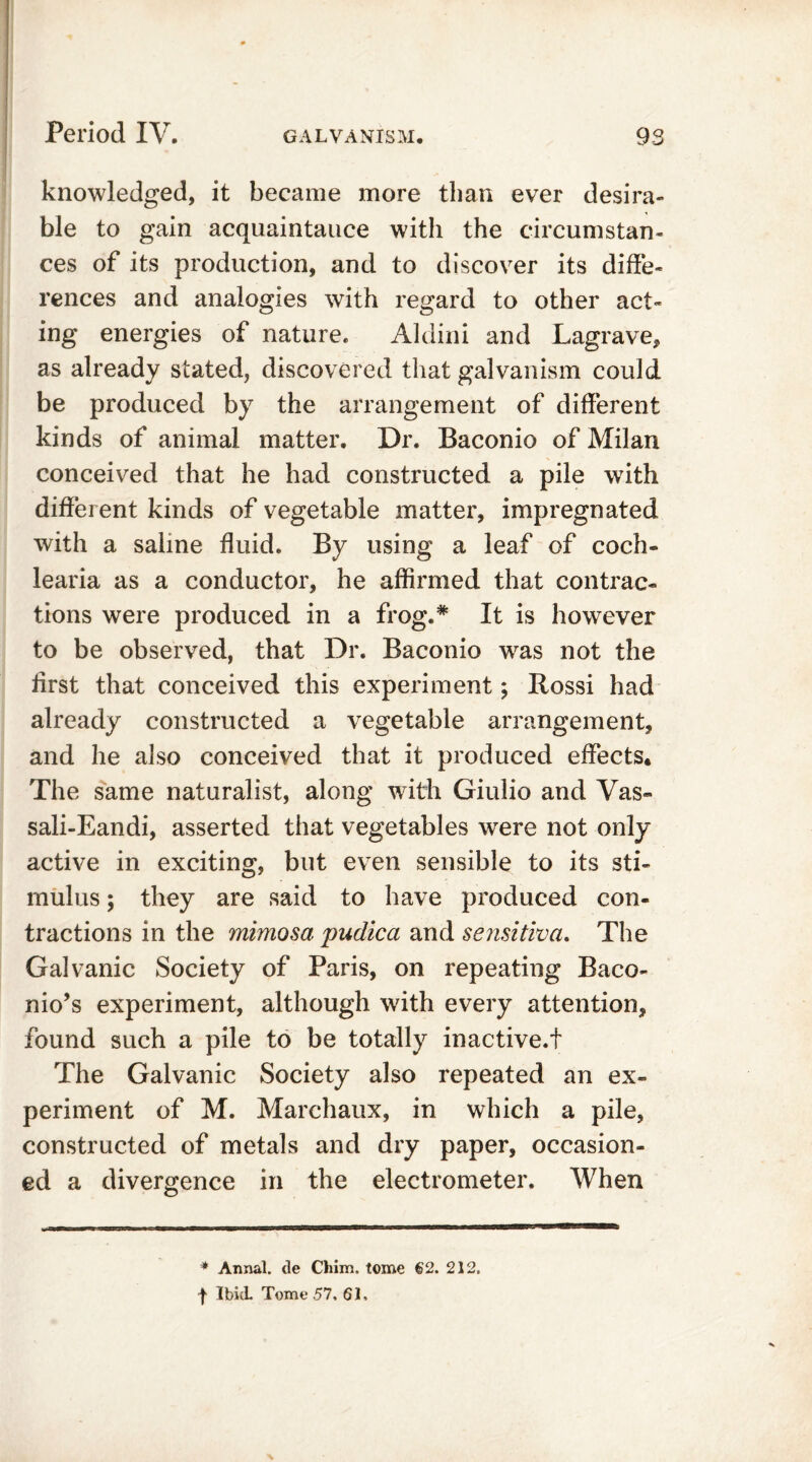 knowledged, it became more than ever desira- ble to gain acquaintance with the circumstan- ces of its production, and to discover its diffe- rences and analogies with regard to other act- ing energies of nature. Aldini and Lagrave, as already stated, discovered that galvanism could be produced by the arrangement of different kinds of animal matter. Dr. Baconio of Milan conceived that he had constructed a pile with different kinds of vegetable matter, impregnated with a saline fluid. By using a leaf of coch- learia as a conductor, he affirmed that contrac- tions were produced in a frog.* It is however to be observed, that Dr. Baconio was not the first that conceived this experiment; Rossi had already constructed a vegetable arrangement, and he also conceived that it produced effects* The same naturalist, along with Giulio and Vas~ sali-Eandi, asserted that vegetables were not only active in exciting, but even sensible to its sti- mulus ; they are said to have produced con- tractions in the mimosa pudica and sensitiva. The Galvanic Society of Paris, on repeating Baco- nio’s experiment, although with every attention, found such a pile to be totally inactive.! The Galvanic Society also repeated an ex- periment of M. Marchaux, in which a pile, constructed of metals and dry paper, occasion- ed a divergence in the electrometer. When * Annal. de Chim. tome 62. 212.