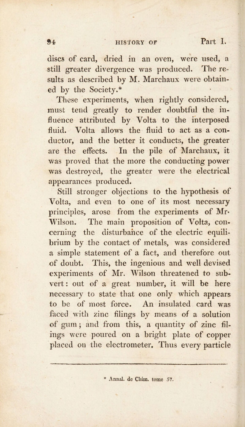 discs of card, dried in an oven, were used, a still greater divergence was produced. The re- sults as described by M. Marchaux were obtain- ed by the Society.* These experiments, when rightly considered, must tend greatly to render doubtful the in- fluence attributed by Volta to the interposed fluid. Volta allows the fluid to act as a con- ductor, and the better it conducts, the greater are the effects. In the pile of Marchaux, it was proved that the more the conducting power was destroyed, the greater were the electrical appearances produced. Still stronger objections to the hypothesis of Volta, and even to one of its most necessary principles, arose from the experiments of Mr* Wilson. The main proposition of Volta, con- cerning the disturbance of the electric equili- brium by the contact of metals, was considered a simple statement of a fact, and therefore out of doubt. This, the ingenious and well devised experiments of Mr. Wilson threatened to sub- vert : out of a great number, it will be here necessary to state that one only which appears to be of most force. An insulated card was faced with zinc filings by means of a solution of gum; and from this, a quantity of zinc fil- ings were poured on a bright plate of copper placed on the electrometer. Thus every particle