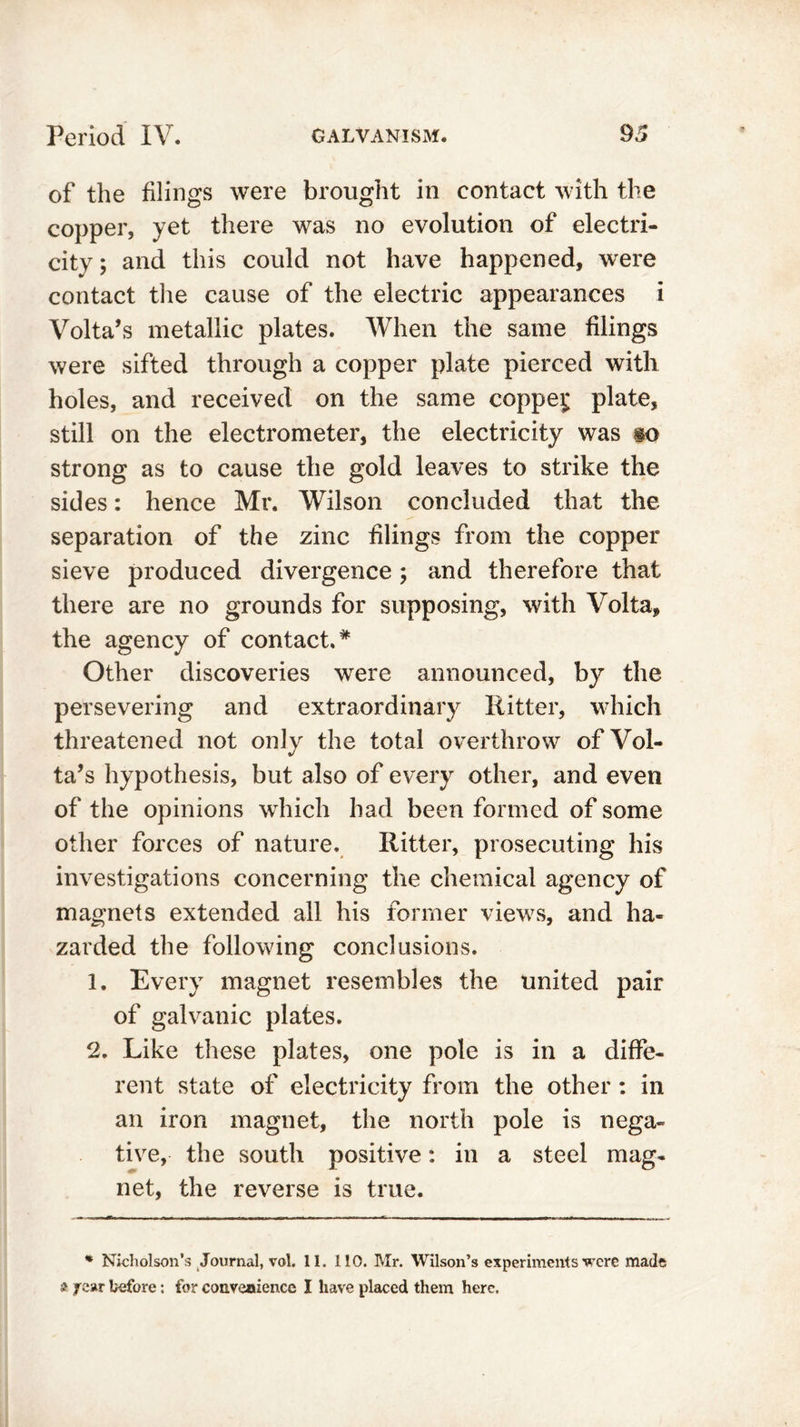 of the filings were brought in contact with the copper, yet there was no evolution of electri- city; and this could not have happened, were contact the cause of the electric appearances i Volta’s metallic plates. When the same filings were sifted through a copper plate pierced with holes, and received on the same coppei; plate, still on the electrometer, the electricity was go strong as to cause the gold leaves to strike the sides: hence Mr. Wilson concluded that the separation of the zinc filings from the copper sieve produced divergence ; and therefore that there are no grounds for supposing, with Volta, the agency of contact.* Other discoveries were announced, by the persevering and extraordinary Ritter, which threatened not only the total overthrow of Vol- ta’s hypothesis, but also of every other, and even of the opinions which had been formed of some other forces of nature. Ritter, prosecuting his investigations concerning the chemical agency of magnets extended all his former views, and ha- zarded the following conclusions. 1. Every magnet resembles the united pair of galvanic plates. 2. Like these plates, one pole is in a diffe- rent state of electricity from the other : in an iron magnet, the north pole is nega- tive, the south positive: in a steel mag- net, the reverse is true. * Nicholson’s Journal, vol. II. 110. Mr. Wilson’s experiments were made a j ear before: for convenience I have placed them here.