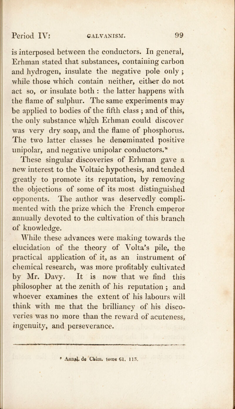 is interposed between the conductors. In general, Erhman stated that substances, containing carbon and hydrogen, insulate the negative pole only ; while those which contain neither, either do not act so, or insulate both : the latter happens with the flame of sulphur. The same experiments may be applied to bodies of the fifth class ; and of this, the only substance which Erhman could discover was very dry soap, and the flame of phosphorus. The two latter classes he denominated positive unipolar, and negative unipolar conductors.* These singular discoveries of Erhman gave a new interest to the Voltaic hypothesis, and tended greatly to promote its reputation, by removing the objections of some of its most distinguished opponents. The author was deservedly compli- mented with the prize which the French emperor annually devoted to the cultivation of this branch of knowledge. While these advances were making towards the elucidation of the theory of Volta’s pile, the practical application of it, as an instrument of chemical research, was more profitably cultivated by Mr. Davy. It is now that we find this philosopher at the zenith of his reputation ; and whoever examines the extent of his labours will think with me that the brilliancy of his disco- veries was no more than the reward of acuteness, ingenuity, and perseverance. * Aaapt. de Cltinx. toroe 61, 113.