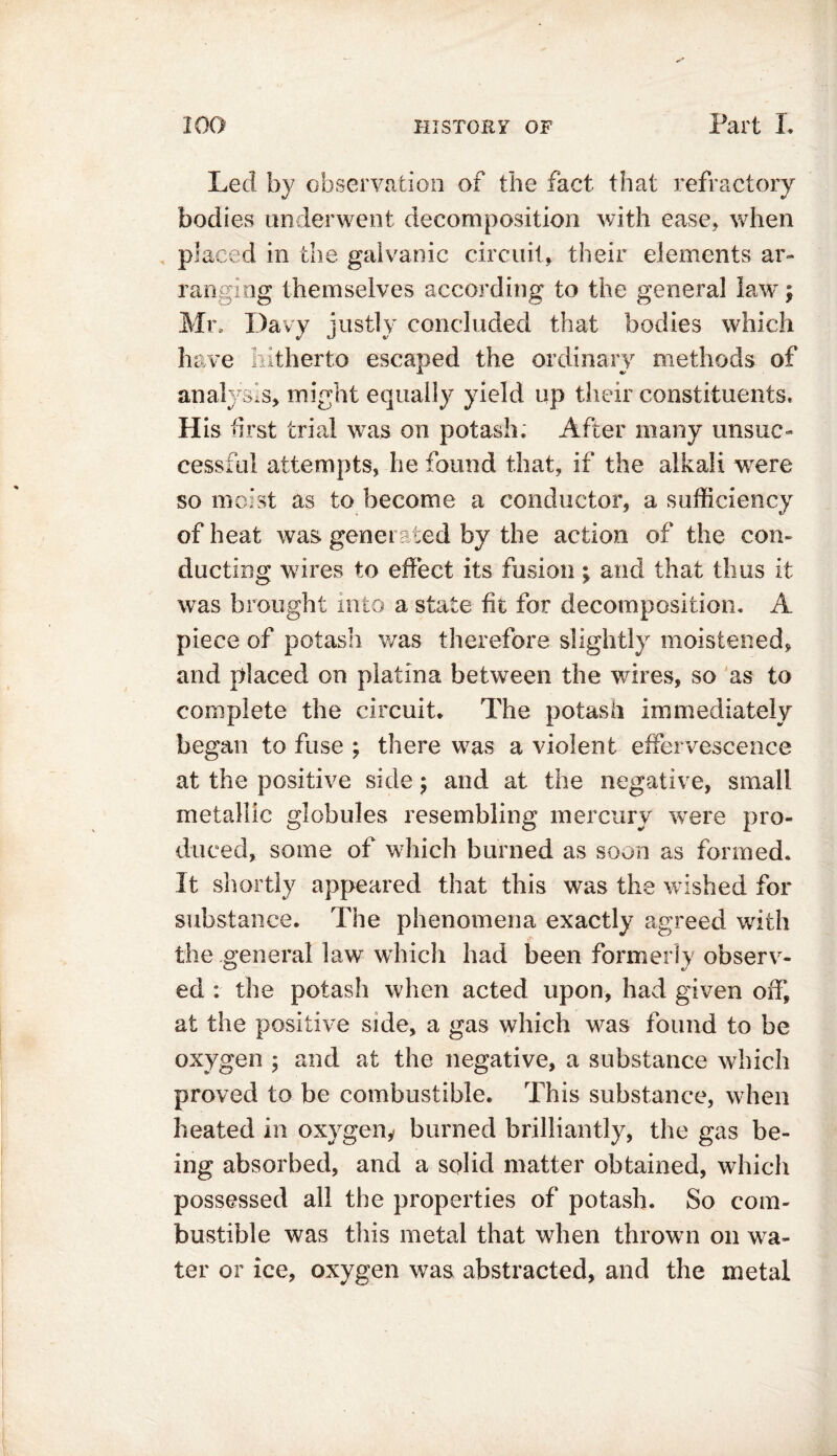 Led by observation of the fact that refractory bodies underwent decomposition with ease* when placed in the galvanic circuit, their elements ar- ranging themselves according to the general law; Mr. Davy iustlv concluded that bodies which nJ o' have hitherto escaped the ordinary methods of analysis, might equally yield up their constituents. His first trial was on potash. After many unsuc- cessful attempts, he found that, if the alkali were so moist as to become a conductor, a sufficiency of heat was generated by the action of the con- ducting wires to effect its fusion; and that thus it was brought into a state fit for decomposition. A piece of potash was therefore slightly moistened, and placed on platina between the wires, so as to complete the circuit. The potash immediately began to fuse ; there was a violent effervescence at the positive side $ and at the negative, small metallic globules resembling mercury were pro- duced, some of which burned as soon as formed. It shortly appeared that this was the wished for substance. The phenomena exactly agreed with the general law which had been formerly observ- ed : the potash when acted upon, had given off, at the positive side, a gas which was found to be oxygen ; and at the negative, a substance which proved to be combustible. This substance, when heated in oxygeny burned brilliantly, the gas be- ing absorbed, and a solid matter obtained, which possessed all the properties of potash. So com- bustible was this metal that when thrown on wa- ter or ice, oxygen was abstracted, and the metal