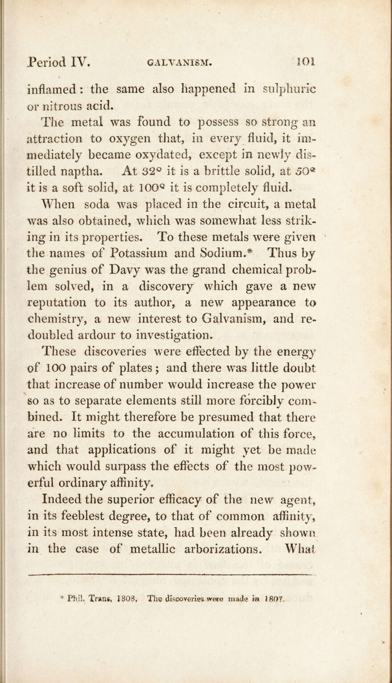 inflamed: the same also happened in sulphuric or nitrous acid. The metal was found to possess so strong an attraction to oxygen that, in every fluid, it im- mediately became oxydated, except in newly dis- tilled naptha. At 32° it is a brittle solid, at ,50® it is a soft solid, at 10GQ it is completely fluid. When soda was placed in the circuit, a metal was also obtained, which was somewhat less strik- ing in its properties. To these metals were given the names of Potassium and Sodium.* Thus by the genius of Davy was the grand chemical prob- lem solved, in a discovery which gave a new reputation to its author, a new appearance to chemistry, a new interest to Galvanism, and re- doubled ardour to investigation. These discoveries were effected by the energy of 100 pairs of plates ; and there was little doubt that increase of number would increase the power so as to separate elements still more forcibly com- bined. It might therefore be presumed that there are no limits to the accumulation of this force, and that applications of it might yet be made which would surpass the effects of the most pow- erful ordinary affinity. Indeed the superior efficacy of the new agent, in its feeblest degree, to that of common affinity, in its most intense state, had been already shown in the case of metallic arborizations. What * Phil, Trans, 1S08, The discoveries were made m 1807.