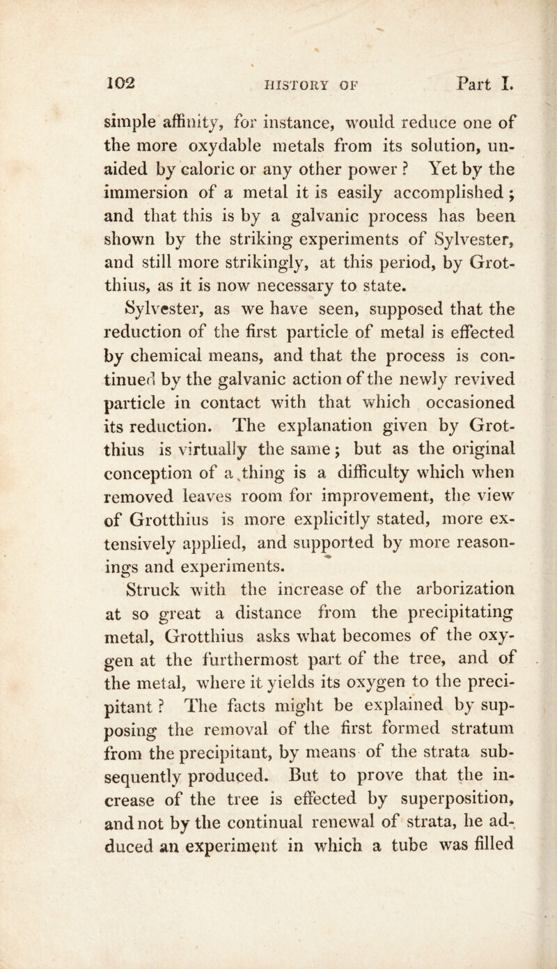 simple affinity, for instance, would reduce one of the more oxydable metals from its solution, un- aided by caloric or any other power ? Yet by the immersion of a metal it is easily accomplished ; and that this is by a galvanic process has been shown by the striking experiments of Sylvester, and still more strikingly, at this period, by Grot- thius, as it is now necessary to state. Sylvester, as we have seen, supposed that the reduction of the first particle of metal is effected by chemical means, and that the process is con- tinued by the galvanic action of the newly revived particle in contact with that which occasioned its reduction. The explanation given by Grot- thius is virtually the same; but as the original conception of a thing is a difficulty which when removed leaves room for improvement, the view of Grotthius is more explicitly stated, more ex- tensively applied, and supported by more reason- ings and experiments. Struck with the increase of the arborization at so great a distance from the precipitating metal, Grotthius asks what becomes of the oxy- gen at the furthermost part of the tree, and of the metal, where it yields its oxygen to the preci- pitant ? The facts might be explained by sup- posing the removal of the first formed stratum from the precipitant, by means of the strata sub- sequently produced. But to prove that the in- crease of the tree is effected by superposition, and not by the continual renewal of strata, he ad- duced an experiment in which a tube was filled