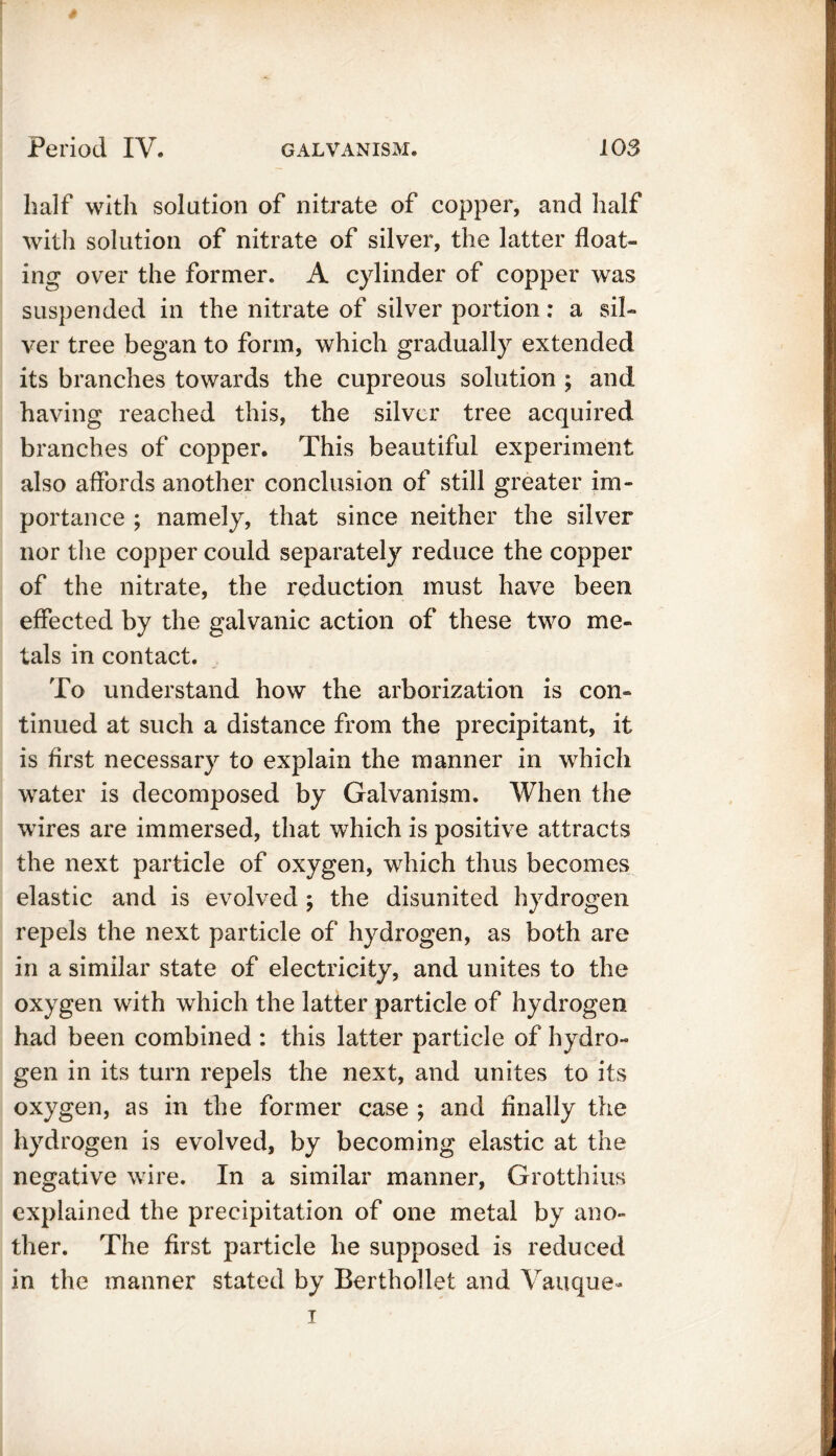 / Period IV. galvanism. 103 half with solution of nitrate of copper, and half with solution of nitrate of silver, the latter float- ing over the former. A cylinder of copper was suspended in the nitrate of silver portion: a sil- ver tree began to form, which gradually extended its branches towards the cupreous solution ; and having reached this, the silver tree acquired branches of copper. This beautiful experiment also affords another conclusion of still greater im- portance ; namely, that since neither the silver nor the copper could separately reduce the copper of the nitrate, the reduction must have been effected by the galvanic action of these two me- tals in contact. To understand how the arborization is con- tinued at such a distance from the precipitant, it is first necessary to explain the manner in which water is decomposed by Galvanism. When the wires are immersed, that which is positive attracts the next particle of oxygen, which thus becomes elastic and is evolved ; the disunited hydrogen repels the next particle of hydrogen, as both are in a similar state of electricity, and unites to the oxygen with which the latter particle of hydrogen, had been combined : this latter particle of hydro- gen in its turn repels the next, and unites to its oxygen, as in the former case ; and Anally the hydrogen is evolved, by becoming elastic at the negative wire. In a similar manner, Grotthius explained the precipitation of one metal by ano- ther. The first particle he supposed is reduced in the manner stated by Berthollet and Vauque- i