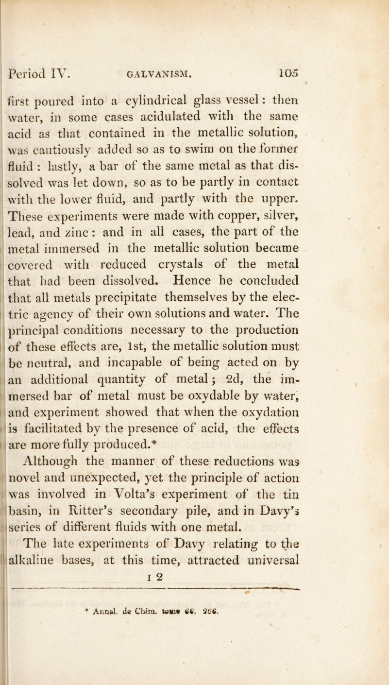 first poured into a cylindrical glass vessel: then water, in some cases acidulated with the same acid as that contained in the metallic solution, was cautiously added so as to swim on the former fluid : lastly, a bar of the same metal as that dis- solved was let down, so as to be partly in contact with the lower fluid, and partly with the upper. These experiments were made with copper, silver, lead, and zinc: and in all cases, the part of the metal immersed in the metallic solution became covered with reduced crystals of the metal that had been dissolved. Hence he concluded that all metals precipitate themselves by the elec- tric agency of their own solutions and water. The principal conditions necessary to the production of these effects are, 1st, the metallic solution must be neutral, and incapable of being acted on by an additional quantity of metal; 2d, the im- mersed bar of metal must be oxydable by water, and experiment showed that when the oxydation is facilitated by the presence of acid, the effects are more fully produced.* Although the manner of these reductions was novel and unexpected, yet the principle of action was involved in Volta’s experiment of the tin basin, in Ritter’s secondary pile, and in Davy’s series of different fluids with one metal. The late experiments of Davy relating to the alkaline bases, at this time, attracted universal i 2 * Annul, de Cldnx, tout 6'6. 26$,