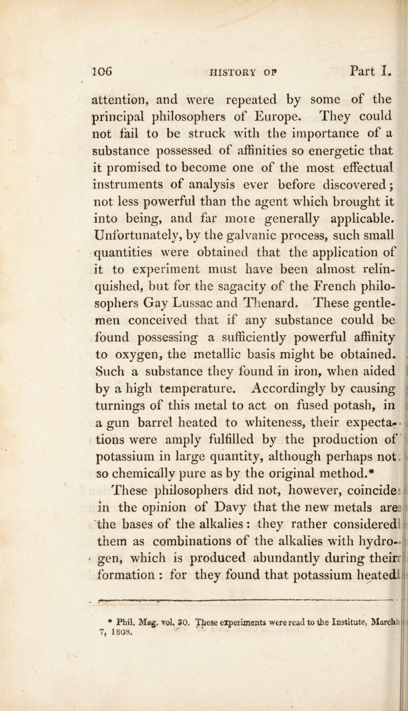 attention, and were repeated by some of the principal philosophers of Europe. They could not fail to be struck with the importance of a substance possessed of affinities so energetic that it promised to become one of the most effectual instruments of analysis ever before discovered; not less powerful than the agent which brought it into being, and far moie generally applicable. Unfortunately, by the galvanic process, such small quantities were obtained that the application of it to experiment must have been almost relin- quished, but for the sagacity of the French philo- sophers Gay Lussac and Thenard. These gentle- men conceived that if any substance could be found possessing a sufficiently powerful affinity to oxygen, the metallic basis might be obtained. Such a substance thev found in iron, when aided by a high temperature. Accordingly by causing turnings of this metal to act on fused potash, in a gun barrel heated to whiteness, their expeeta^ tions were amply fulfilled by the production of potassium in large quantity, although perhaps not so chemically pure as by the original method.* These philosophers did not, however, coincide in the opinion of Davy that the new metals are the bases of the alkalies: they rather considered them as combinations of the alkalies with hydro- • gen, which is produced abundantly during their formation : for they found that potassium heated * Phil. Mag. vol, SO, These experiments were read to the Institute, March