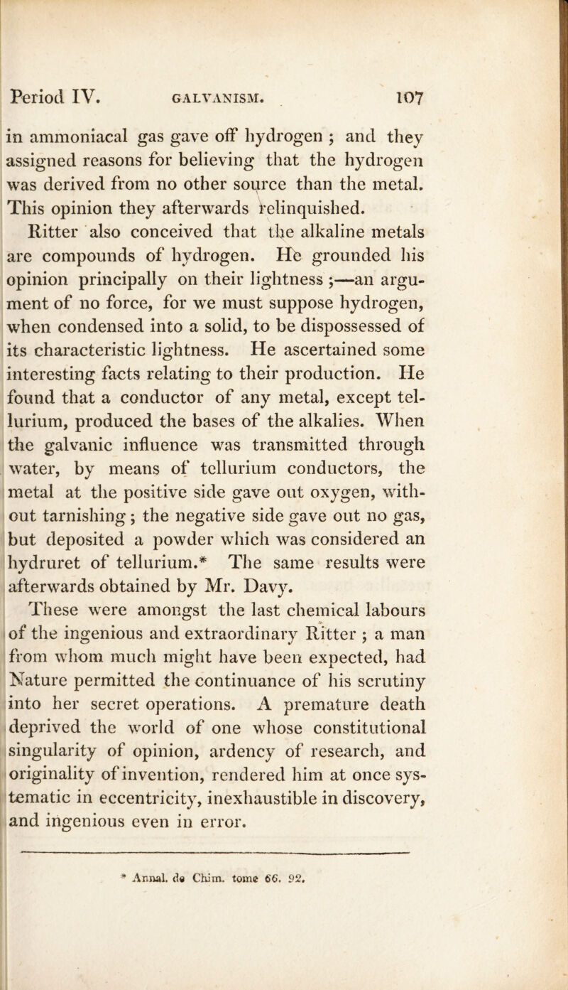 in ammoniacal gas gave off hydrogen ; and they assigned reasons for believing that the hydrogen was derived from no other source than the metal. This opinion they afterwards relinquished. Ritter also conceived that the alkaline metals are compounds of hydrogen. He grounded his opinion principally on their lightness ;—an argu- ment of no force, for we must suppose hydrogen, when condensed into a solid, to be dispossessed of its characteristic lightness. He ascertained some interesting facts relating to their production. He found that a conductor of any metal, except tel- lurium, produced the bases of the alkalies. When the galvanic influence was transmitted through water, by means of tellurium conductors, the metal at the positive side gave out oxygen, with- out tarnishing; the negative side gave out no gas, but deposited a powder which was considered an hydruret of tellurium.* The same results were afterwards obtained by Mr. Davy. These were amongst the last chemical labours of the ingenious and extraordinary Ritter ; a man from whom much might have been expected, had Nature permitted the continuance of his scrutiny into her secret operations. A premature death deprived the world of one whose constitutional singularity of opinion, ardency of research, and originality of invention, rendered him at once sys- tematic in eccentricity, inexhaustible in discovery, and ingenious even in error.