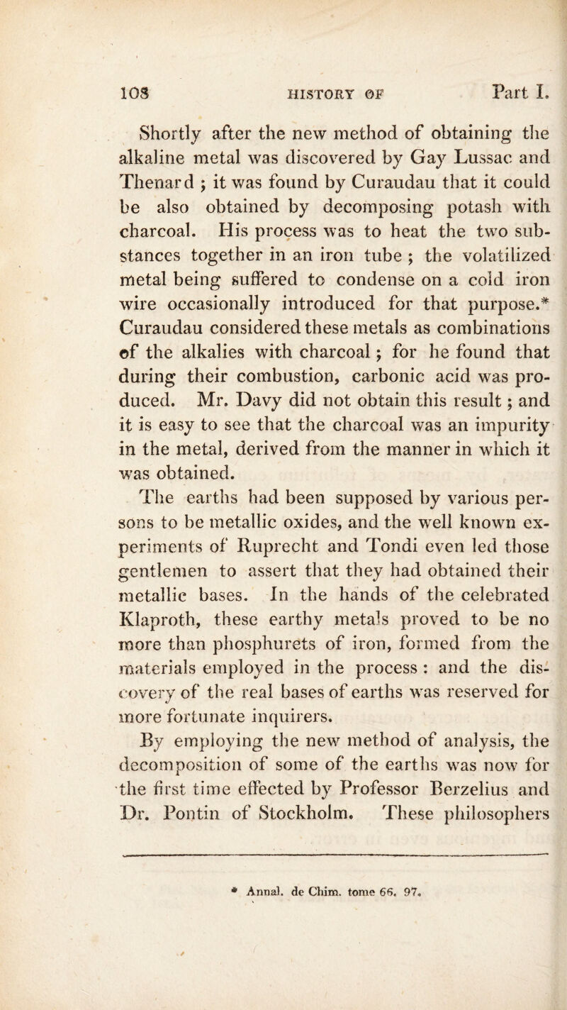 Shortly after the new method of obtaining the alkaline metal was discovered by Gay Lussac and Thenar d ; it was found by Curaudau that it could be also obtained by decomposing potash with charcoal. His process was to heat the two sub- stances together in an iron tube ; the volatilized metal being suffered to condense on a cold iron wire occasionally introduced for that purpose.* Curaudau considered these metals as combinations of the alkalies with charcoal; for he found that during their combustion, carbonic acid was pro- duced. Mr. Davy did not obtain this result; and it is easy to see that the charcoal was an impurity in the metal, derived from the manner in which it wTas obtained. The earths had been supposed by various per- sons to be metallic oxides, and the wrell known ex- periments of Ruprecht and Tondi even led those gentlemen to assert that they had obtained their metallic bases. In the hands of the celebrated Klaproth, these earthy metals proved to be no more than phosphurets of iron, formed from the materials employed in the process : and the dis- covery of the real bases of earths was reserved for more fortunate inquirers. By employing the new method of analysis, the decomposition of some of the earths was now for the first time effected by Professor Berzelius and Dr. Pontin of Stockholm. These philosophers