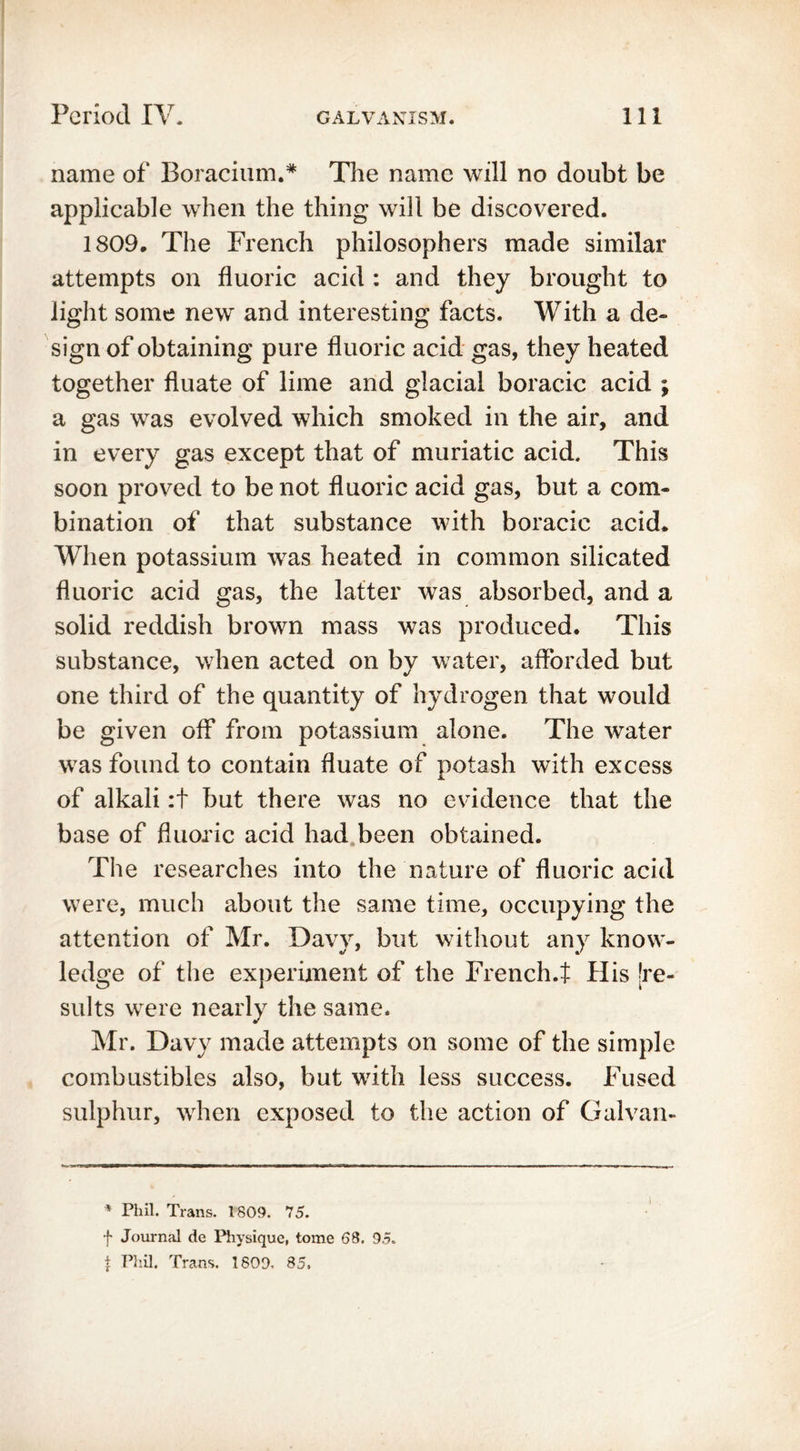 name of Boracium.* The name will no doubt be applicable when the thing will be discovered. 1809. The French philosophers made similar attempts on fluoric acid : and they brought to light some new' and interesting facts. With a de- sign of obtaining pure fluoric acid gas, they heated together fluate of lime and glacial boracic acid ; a gas was evolved which smoked in the air, and in every gas except that of muriatic acid. This soon proved to be not fluoric acid gas, but a com- bination of that substance with boracic acid. When potassium was heated in common silicated fluoric acid gas, the latter was absorbed, and a solid reddish brown mass was produced. This substance, when acted on by water, afforded but one third of the quantity of hydrogen that would be given off from potassium alone. The water w7as found to contain fluate of potash with excess of alkali :t but there was no evidence that the base of fluoric acid had been obtained. The researches into the nature of fluoric acid were, much about the same time, occupying the attention of Mr. Davy, but without any know- ledge of the experiment of the French.t His [re- sults wrere nearly the same. Mr. Davy made attempts on some of the simple combustibles also, but writh less success. Fused sulphur, wrhen exposed to the action of Galvan- * Phil. Trans. 1809. 75. f Journal de Physique, tome 68. 95. \ Phil. Trans. 1809, 85,