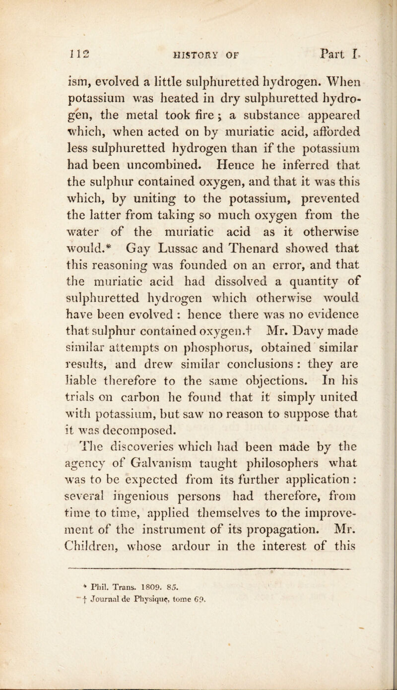 ism, evolved a little sulphuretted hydrogen. When potassium was heated in dry sulphuretted hydro- gen, the metal took fire ; a substance appeared which, when acted on by muriatic acid, afforded less sulphuretted hydrogen than if the potassium had been uncombined. Hence he inferred that the sulphur contained oxygen, and that it was this which, by uniting to the potassium, prevented the latter from taking so much oxygen from the water of the muriatic acid as it otherwise would.:* Gay Lussac and Thenard showed that this reasoning was founded on an error, and that the muriatic acid had dissolved a quantity of sulphuretted hydrogen which otherwise would have been evolved : hence there was no evidence that sulphur contained oxygen.t Mr. Davy made similar attempts on phosphorus, obtained similar results, and drew similar conclusions : they are liable therefore to the same objections. In his trials on carbon he found that it simply united with potassium, but saw no reason to suppose that it was decomposed. j T1 le discoveries which had been made by the agency of Galvanism taught philosophers what was to be expected from its further application : several ingenious persons had therefore, from time to time, applied themselves to the improve- ment of the instrument of its propagation. Mr. Children, whose ardour in the interest of this * Phil. Trans. 1809. 85. f Journal de Physique, tome 69,