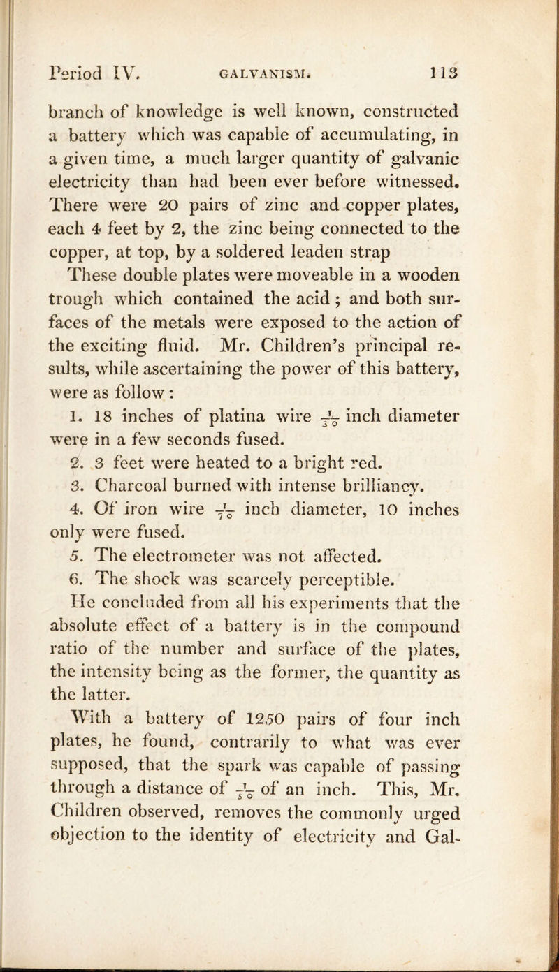 branch of knowledge is well known, constructed a battery which was capable of accumulating, in a given time, a much larger quantity of galvanic electricity than had been ever before witnessed. There were 20 pairs of zinc and copper plates, each 4 feet by 2, the zinc being connected to the copper, at top, by a soldered leaden strap These double plates were moveable in a wooden trough which contained the acid ; and both sur- faces of the metals were exposed to the action of the exciting fluid. Mr. Children’s principal re- sults, while ascertaining the power of this battery, were as follow: 1. 18 inches of platina wire inch diameter were in a few seconds fused. 2. 3 feet were heated to a bright red. 3. Charcoal burned with intense brilliancy. 4. Of iron wire inch diameter, 10 inches only were fused. 5. The electrometer was not affected. 6. The shock was scarcely perceptible. He concluded from all his experiments that the absolute effect of a battery is in the compound ratio of the number and surface of the plates, the intensity being as the former, the quantity as the latter. With a battery of 1250 pairs of four inch plates, he found, contrarily to what was ever supposed, that the spark was capable of passing through a distance of -T- of an inch. This, Mr. Children observed, removes the commonly urged objection to the identity of electricity and Gab