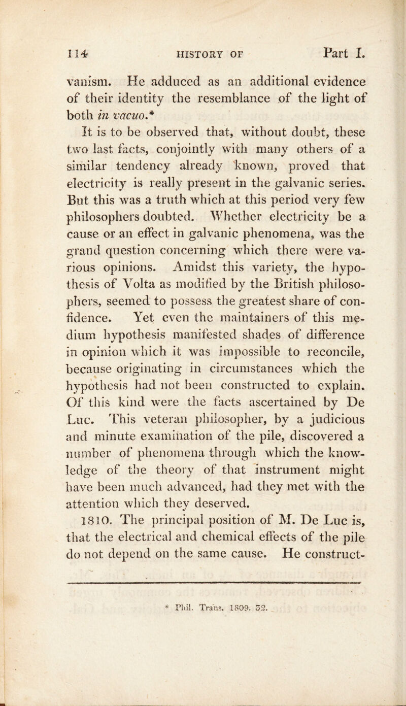 vanism. Pie adduced as an additional evidence of their identity the resemblance of the light of both in vacuo * It is to be observed that, without doubt, these two last facts, conjointly with many others of a similar tendency already known, proved that electricity is really present in the galvanic series. But this was a truth which at this period very few philosophers doubted. Whether electricity be a cause or an effect in galvanic phenomena, was the grand question concerning which there were va- rious opinions. Amidst this variety, the hypo- thesis of Volta as modified by the British philoso- phers, seemed to possess the greatest share of con- fidence. Yet even the maintainers of this me- dium hypothesis manifested shades of difference in opinion which it was impossible to reconcile, because originating in circumstances which the hypothesis had not been constructed to explain. Of this kind were the facts ascertained by De Luc. This veteran philosopher, by a judicious and minute examination of the pile, discovered a number of phenomena through which the know- ledge of the theory of that instrument might have been much advanced, had they met with the attention which they deserved. 1810. The principal position of M. De Luc is, that the electrical and chemical effects of the pile do not depend on the same cause. He construct-